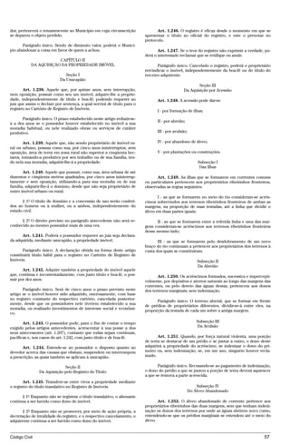 dor, pertencerá o remanescente ao Município em cuja circunscrição              Art. 1.246. O registro é eficaz desde o momento em que se
se deparou o objeto perdido.                                             apresentar o título ao oficial do registro, e este o prenotar no
                                                                         protocolo.
       Parágrafo único. Sendo de diminuto valor, poderá o Municí-
pio abandonar a coisa em favor de quem a achou.                                 Art. 1.247. Se o teor do registro não exprimir a verdade, po-
                                                                         derá o interessado reclamar que se retifique ou anule.
                       CAPÍTULO II
           DA AQUISIÇÃO DA PROPRIEDADE IMÓVEL                                   Parágrafo único. Cancelado o registro, poderá o proprietário
                                                                         reivindicar o imóvel, independentemente da boa-fé ou do título do
                              Seção I                                    terceiro adquirente.
                           Da Usucapião
                                                                                                       Seção III
       Art. 1.238. Aquele que, por quinze anos, sem interrupção,                               Da Aquisição por Acessão
nem oposição, possuir como seu um imóvel, adquire-lhe a proprie-
dade, independentemente de título e boa-fé; podendo requerer ao                Art. 1.248. A acessão pode dar-se:
juiz que assim o declare por sentença, a qual servirá de título para o
registro no Cartório de Registro de Imóveis.
                                                                               I - por formação de ilhas;
      Parágrafo único. O prazo estabelecido neste artigo reduzir-se-
                                                                               II - por aluvião;
á a dez anos se o possuidor houver estabelecido no imóvel a sua
moradia habitual, ou nele realizado obras ou serviços de caráter
produtivo.                                                                     III - por avulsão;

        Art. 1.239. Aquele que, não sendo proprietário de imóvel ru-           IV - por abandono de álveo;
ral ou urbano, possua como sua, por cinco anos ininterruptos, sem
oposição, área de terra em zona rural não superior a cinqüenta hec-            V - por plantações ou construções.
tares, tornando-a produtiva por seu trabalho ou de sua família, ten-
do nela sua moradia, adquirir-lhe-á a propriedade.                                                     Subseção I
                                                                                                        Das Ilhas
       Art. 1.240. Aquele que possuir, como sua, área urbana de até
duzentos e cinqüenta metros quadrados, por cinco anos ininterrup-              Art. 1.249. As ilhas que se formarem em correntes comuns
tamente e sem oposição, utilizando-a para sua moradia ou de sua          ou particulares pertencem aos proprietários ribeirinhos fronteiros,
família, adquirir-lhe-á o domínio, desde que não seja proprietário de    observadas as regras seguintes:
outro imóvel urbano ou rural.
                                                                                I - as que se formarem no meio do rio consideram-se acrés-
      § 1º O título de domínio e a concessão de uso serão conferi-       cimos sobrevindos aos terrenos ribeirinhos fronteiros de ambas as
dos ao homem ou à mulher, ou a ambos, independentemente do               margens, na proporção de suas testadas, até a linha que dividir o
estado civil.                                                            álveo em duas partes iguais;

      § 2º O direito previsto no parágrafo antecedente não será re-            II - as que se formarem entre a referida linha e uma das mar-
conhecido ao mesmo possuidor mais de uma vez.                            gens consideram-se acréscimos aos terrenos ribeirinhos fronteiros
                                                                         desse mesmo lado;
      Art. 1.241. Poderá o possuidor requerer ao juiz seja declara-
da adquirida, mediante usucapião, a propriedade imóvel.                         III - as que se formarem pelo desdobramento de um novo
                                                                         braço do rio continuam a pertencer aos proprietários dos terrenos à
       Parágrafo único. A declaração obtida na forma deste artigo        custa dos quais se constituíram.
constituirá título hábil para o registro no Cartório de Registro de
Imóveis.                                                                                               Subseção II
                                                                                                       Da Aluvião
       Art. 1.242. Adquire também a propriedade do imóvel aquele
que, contínua e incontestadamente, com justo título e boa-fé, o pos-            Art. 1.250. Os acréscimos formados, sucessiva e impercepti-
suir por dez anos.                                                       velmente, por depósitos e aterros naturais ao longo das margens das
                                                                         correntes, ou pelo desvio das águas destas, pertencem aos donos
       Parágrafo único. Será de cinco anos o prazo previsto neste        dos terrenos marginais, sem indenização.
artigo se o imóvel houver sido adquirido, onerosamente, com base
no registro constante do respectivo cartório, cancelada posterior-
                                                                               Parágrafo único. O terreno aluvial, que se formar em frente
mente, desde que os possuidores nele tiverem estabelecido a sua
                                                                         de prédios de proprietários diferentes, dividir-se-á entre eles, na
moradia, ou realizado investimentos de interesse social e econômi-
                                                                         proporção da testada de cada um sobre a antiga margem.
co.

       Art. 1.243. O possuidor pode, para o fim de contar o tempo                                      Subseção III
exigido pelos artigos antecedentes, acrescentar à sua posse a dos                                      Da Avulsão
seus antecessores (art. 1.207), contanto que todas sejam contínuas,
pacíficas e, nos casos do art. 1.242, com justo título e de boa-fé.             Art. 1.251. Quando, por força natural violenta, uma porção
                                                                         de terra se destacar de um prédio e se juntar a outro, o dono deste
       Art. 1.244. Estende-se ao possuidor o disposto quanto ao          adquirirá a propriedade do acréscimo, se indenizar o dono do pri-
devedor acerca das causas que obstam, suspendem ou interrompem           meiro ou, sem indenização, se, em um ano, ninguém houver recla-
a prescrição, as quais também se aplicam à usucapião.                    mado.

                             Seção II                                           Parágrafo único. Recusando-se ao pagamento de indenização,
                Da Aquisição pelo Registro do Título                     o dono do prédio a que se juntou a porção de terra deverá aquiescer
                                                                         a que se remova a parte acrescida.
       Art. 1.245. Transfere-se entre vivos a propriedade mediante
o registro do título translativo no Registro de Imóveis.                                               Subseção IV
                                                                                                   Do Álveo Abandonado
      § 1º Enquanto não se registrar o título translativo, o alienante
continua a ser havido como dono do imóvel.                                      Art. 1.252. O álveo abandonado de corrente pertence aos
                                                                         proprietários ribeirinhos das duas margens, sem que tenham indeni-
      § 2º Enquanto não se promover, por meio de ação própria, a         zação os donos dos terrenos por onde as águas abrirem novo curso,
decretação de invalidade do registro, e o respectivo cancelamento, o     entendendo-se que os prédios marginais se estendem até o meio do
adquirente continua a ser havido como dono do imóvel.                    álveo.



Código Civil                                                                                                                             57




                                         @mflfct_01785_22.doc                   14/01/2003 16:41
 