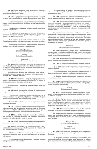 Art. 1.312. Todo aquele que violar as proibições estabeleci-              § 3º A requerimento de qualquer interessado e se graves ra-
das nesta Seção é obrigado a demolir as construções feitas,               zões o aconselharem, pode o juiz determinar a divisão da coisa co-
respondendo por perdas e danos.                                           mum antes do prazo.

       Art. 1.313. O proprietário ou ocupante do imóvel é obrigado                Art. 1.321. Aplicam-se à divisão do condomínio, no que cou-
a tolerar que o vizinho entre no prédio, mediante prévio aviso, para:     ber, as regras de partilha de herança (arts. 2.013 a 2.022).

       I - dele temporariamente usar, quando indispensável à repa-               Art. 1.322. Quando a coisa for indivisível, e os consortes não
ração, construção, reconstrução ou limpeza de sua casa ou do muro         quiserem adjudicá-la a um só, indenizando os outros, será vendida e
divisório;                                                                repartido o apurado, preferindo-se, na venda, em condições iguais
                                                                          de oferta, o condômino ao estranho, e entre os condôminos aquele
      II - apoderar-se de coisas suas, inclusive animais que aí se en-    que tiver na coisa benfeitorias mais valiosas, e, não as havendo, o de
contrem casualmente.                                                      quinhão maior.

       § 1º O disposto neste artigo aplica-se aos casos de limpeza ou             Parágrafo único. Se nenhum dos condôminos tem benfeito-
reparação de esgotos, goteiras, aparelhos higiênicos, poços e nas-        rias na coisa comum e participam todos do condomínio em partes
centes e ao aparo de cerca viva.                                          iguais, realizar-se-á licitação entre estranhos e, antes de adjudicada a
                                                                          coisa àquele que ofereceu maior lanço, proceder-se-á à licitação
      § 2º Na hipótese do inciso II, uma vez entregues as coisas          entre os condôminos, a fim de que a coisa seja adjudicada a quem
buscadas pelo vizinho, poderá ser impedida a sua entrada no imóvel.       afinal oferecer melhor lanço, preferindo, em condições iguais, o
                                                                          condômino ao estranho.
      § 3º Se do exercício do direito assegurado neste artigo provi-
er dano, terá o prejudicado direito a ressarcimento.                                                  Subseção II
                                                                                            Da Administração do Condomínio
                          CAPÍTULO VI
                     DO CONDOMÍNIO GERAL                                          Art. 1.323. Deliberando a maioria sobre a administração da
                                                                          coisa comum, escolherá o administrador, que poderá ser estranho
                             Seção I                                      ao condomínio; resolvendo alugá-la, preferir-se-á, em condições
                     Do Condomínio Voluntário                             iguais, o condômino ao que não o é.

                                                                                 Art. 1.324. O condômino que administrar sem oposição dos
                              Subseção I
                                                                          outros presume-se representante comum.
               Dos Direitos e Deveres dos Condôminos
                                                                                 Art. 1.325. A maioria será calculada pelo valor dos quinhões.
       Art. 1.314. Cada condômino pode usar da coisa conforme
sua destinação, sobre ela exercer todos os direitos compatíveis com
                                                                                § 1º As deliberações serão obrigatórias, sendo tomadas por
a indivisão, reivindicá-la de terceiro, defender a sua posse e alhear a
                                                                          maioria absoluta.
respectiva parte ideal, ou gravá-la.
                                                                                  § 2º Não sendo possível alcançar maioria absoluta, decidirá o
       Parágrafo único. Nenhum dos condôminos pode alterar a
                                                                          juiz, a requerimento de qualquer condômino, ouvidos os outros.
destinação da coisa comum, nem dar posse, uso ou gozo dela a es-
tranhos, sem o consenso dos outros.
                                                                                 § 3º Havendo dúvida quanto ao valor do quinhão, será este
                                                                          avaliado judicialmente.
       Art. 1.315. O condômino é obrigado, na proporção de sua
parte, a concorrer para as despesas de conservação ou divisão da
                                                                                 Art. 1.326. Os frutos da coisa comum, não havendo em con-
coisa, e a suportar os ônus a que estiver sujeita.
                                                                          trário estipulação ou disposição de última vontade, serão partilha-
                                                                          dos na proporção dos quinhões.
     Parágrafo único. Presumem-se iguais as partes ideais dos
condôminos.
                                                                                                       Seção II
                                                                                               Do Condomínio Necessário
      Art. 1.316. Pode o condômino eximir-se do pagamento das
despesas e dívidas, renunciando à parte ideal.                                   Art. 1.327. O condomínio por meação de paredes, cercas,
                                                                          muros e valas regula-se pelo disposto neste Código (arts. 1.297 e
       § 1º Se os demais condôminos assumem as despesas e as dí-          1.298; 1.304 a 1.307).
vidas, a renúncia lhes aproveita, adquirindo a parte ideal de quem
renunciou, na proporção dos pagamentos que fizerem.                              Art. 1.328. O proprietário que tiver direito a estremar um
                                                                          imóvel com paredes, cercas, muros, valas ou valados, tê-lo-á igual-
     § 2º Se não há condômino que faça os pagamentos, a coisa             mente a adquirir meação na parede, muro, valado ou cerca do vizi-
comum será dividida.                                                      nho, embolsando-lhe metade do que atualmente valer a obra e o
                                                                          terreno por ela ocupado (art. 1.297).
      Art. 1.317. Quando a dívida houver sido contraída por todos
os condôminos, sem se discriminar a parte de cada um na obriga-                  Art. 1.329. Não convindo os dois no preço da obra, será este
ção, nem se estipular solidariedade, entende-se que cada qual se          arbitrado por peritos, a expensas de ambos os confinantes.
obrigou proporcionalmente ao seu quinhão na coisa comum.
                                                                                 Art. 1.330. Qualquer que seja o valor da meação, enquanto
      Art. 1.318. As dívidas contraídas por um dos condôminos             aquele que pretender a divisão não o pagar ou depositar, nenhum
em proveito da comunhão, e durante ela, obrigam o contratante;            uso poderá fazer na parede, muro, vala, cerca ou qualquer outra
mas terá este ação regressiva contra os demais.                           obra divisória.

       Art. 1.319. Cada condômino responde aos outros pelos fru-                                   CAPÍTULO VII
tos que percebeu da coisa e pelo dano que lhe causou.                                         DO CONDOMÍNIO EDILÍCIO

       Art. 1.320. A todo tempo será lícito ao condômino exigir a                                       Seção I
divisão da coisa comum, respondendo o quinhão de cada um pela                                      Disposições Gerais
sua parte nas despesas da divisão.
                                                                                Art. 1.331. Pode haver, em edificações, partes que são pro-
       § 1º Podem os condôminos acordar que fique indivisa a coisa        priedade exclusiva, e partes que são propriedade comum dos con-
comum por prazo não maior de cinco anos, suscetível de prorroga-          dôminos.
ção ulterior.
                                                                                 § 1º As partes suscetíveis de utilização independente, tais
       § 2º Não poderá exceder de cinco anos a indivisão estabele-        como apartamentos, escritórios, salas, lojas, sobrelojas ou abrigos
cida pelo doador ou pelo testador.                                        para veículos, com as respectivas frações ideais no solo e nas outras


Código Civil                                                                                                                                  61




                                          @mflfct_01785_22.doc                    14/01/2003 16:41
 