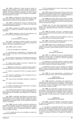 Art. 1.342. A realização de obras, em partes comuns, em               § 2º Se a assembléia não se reunir, o juiz decidirá, a requeri-
acréscimo às já existentes, a fim de lhes facilitar ou aumentar a       mento de qualquer condômino.
utilização, depende da aprovação de dois terços dos votos dos con-
dôminos, não sendo permitidas construções, nas partes comuns,                 Art. 1.351. Depende da aprovação de dois terços dos votos
suscetíveis de prejudicar a utilização, por qualquer dos condôminos,    dos condôminos a alteração da convenção e do regimento interno; a
das partes próprias, ou comuns.                                         mudança da destinação do edifício, ou da unidade imobiliária, de-
                                                                        pende de aprovação pela unanimidade dos condôminos.
        Art. 1.343. A construção de outro pavimento, ou, no solo
comum, de outro edifício, destinado a conter novas unidades imobi-            Art. 1.352. Salvo quando exigido quorum especial, as delibe-
liárias, depende da aprovação da unanimidade dos condôminos.            rações da assembléia serão tomadas, em primeira convocação, por
                                                                        maioria de votos dos condôminos presentes que representem pelo
       Art. 1.344. Ao proprietário do terraço de cobertura incum-       menos metade das frações ideais.
bem as despesas da sua conservação, de modo que não haja danos
às unidades imobiliárias inferiores.                                           Parágrafo único. Os votos serão proporcionais às frações
                                                                        ideais no solo e nas outras partes comuns pertencentes a cada con-
       Art. 1.345. O adquirente de unidade responde pelos débitos       dômino, salvo disposição diversa da convenção de constituição do
do alienante, em relação ao condomínio, inclusive multas e juros        condomínio.
moratórios.
                                                                               Art. 1.353. Em segunda convocação, a assembléia poderá
        Art. 1.346. É obrigatório o seguro de toda a edificação con-    deliberar por maioria dos votos dos presentes, salvo quando exigido
tra o risco de incêndio ou destruição, total ou parcial.                quorum especial.

                                                                             Art. 1.354. A assembléia não poderá deliberar se todos os
                               Seção II
                                                                        condôminos não forem convocados para a reunião.
                   Da Administração do Condomínio
                                                                              Art. 1.355. Assembléias extraordinárias poderão ser convo-
      Art. 1.347. A assembléia escolherá um síndico, que poderá         cadas pelo síndico ou por um quarto dos condôminos.
não ser condômino, para administrar o condomínio, por prazo não
superior a dois anos, o qual poderá renovar-se.
                                                                               Art. 1.356. Poderá haver no condomínio um conselho fiscal,
                                                                        composto de três membros, eleitos pela assembléia, por prazo não
         Art. 1.348. Compete ao síndico:                                superior a dois anos, ao qual compete dar parecer sobre as contas
                                                                        do síndico.
         I - convocar a assembléia dos condôminos;
                                                                                                     Seção III
       II - representar, ativa e passivamente, o condomínio, prati-                         Da Extinção do Condomínio
cando, em juízo ou fora dele, os atos necessários à defesa dos inte-
resses comuns;                                                                 Art. 1.357. Se a edificação for total ou consideravelmente
                                                                        destruída, ou ameace ruína, os condôminos deliberarão em assem-
      III - dar imediato conhecimento à assembléia da existência de     bléia sobre a reconstrução, ou venda, por votos que representem
procedimento judicial ou administrativo, de interesse do condomí-       metade mais uma das frações ideais.
nio;
                                                                               § 1º Deliberada a reconstrução, poderá o condômino eximir-
       IV - cumprir e fazer cumprir a convenção, o regimento inter-     se do pagamento das despesas respectivas, alienando os seus direi-
no e as determinações da assembléia;                                    tos a outros condôminos, mediante avaliação judicial.

       V - diligenciar a conservação e a guarda das partes comuns e            § 2º Realizada a venda, em que se preferirá, em condições
zelar pela prestação dos serviços que interessem aos possuidores;       iguais de oferta, o condômino ao estranho, será repartido o apurado
                                                                        entre os condôminos, proporcionalmente ao valor das suas unidades
      VI - elaborar o orçamento da receita e da despesa relativa a      imobiliárias.
cada ano;
                                                                               Art. 1.358. Se ocorrer desapropriação, a indenização será
     VII - cobrar dos condôminos as suas contribuições, bem co-         repartida na proporção a que se refere o § 2º do artigo antecedente.
mo impor e cobrar as multas devidas;
                                                                                                CAPÍTULO VIII
                                                                                         DA PROPRIEDADE RESOLÚVEL
         VIII - prestar contas à assembléia, anualmente e quando exi-
gidas;
                                                                              Art. 1.359. Resolvida a propriedade pelo implemento da
                                                                        condição ou pelo advento do termo, entendem-se também resolvi-
         IX - realizar o seguro da edificação.
                                                                        dos os direitos reais concedidos na sua pendência, e o proprietário,
                                                                        em cujo favor se opera a resolução, pode reivindicar a coisa do
       § 1º Poderá a assembléia investir outra pessoa, em lugar do      poder de quem a possua ou detenha.
síndico, em poderes de representação.
                                                                               Art. 1.360. Se a propriedade se resolver por outra causa su-
       § 2º O síndico pode transferir a outrem, total ou parcialmen-    perveniente, o possuidor, que a tiver adquirido por título anterior à
te, os poderes de representação ou as funções administrativas, me-      sua resolução, será considerado proprietário perfeito, restando à
diante aprovação da assembléia, salvo disposição em contrário da        pessoa, em cujo benefício houve a resolução, ação contra aquele
convenção.                                                              cuja propriedade se resolveu para haver a própria coisa ou o seu
                                                                        valor.
       Art. 1.349. A assembléia, especialmente convocada para o
fim estabelecido no § 2º do artigo antecedente, poderá, pelo voto da                            CAPÍTULO IX
maioria absoluta de seus membros, destituir o síndico que praticar                       DA PROPRIEDADE FIDUCIÁRIA
irregularidades, não prestar contas, ou não administrar convenien-
temente o condomínio.                                                          Art. 1.361. Considera-se fiduciária a propriedade resolúvel
                                                                        de coisa móvel infungível que o devedor, com escopo de garantia,
       Art. 1.350. Convocará o síndico, anualmente, reunião da as-      transfere ao credor.
sembléia dos condôminos, na forma prevista na convenção, a fim de
aprovar o orçamento das despesas, as contribuições dos condômi-                § 1º Constitui-se a propriedade fiduciária com o registro do
nos e a prestação de contas, e eventualmente eleger-lhe o substituto    contrato, celebrado por instrumento público ou particular, que lhe
e alterar o regimento interno.                                          serve de título, no Registro de Títulos e Documentos do domicílio
                                                                        do devedor, ou, em se tratando de veículos, na repartição competen-
     § 1º Se o síndico não convocar a assembléia, um quarto dos         te para o licenciamento, fazendo-se a anotação no certificado de
condôminos poderá fazê-lo.                                              registro.


Código Civil                                                                                                                             63




                                            @mflfct_01785_22.doc                14/01/2003 16:41
 