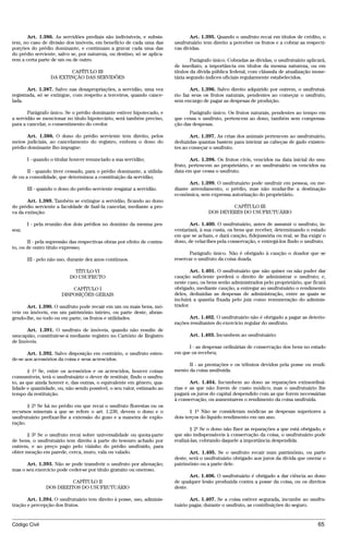 Art. 1.386. As servidões prediais são indivisíveis, e subsis-            Art. 1.395. Quando o usufruto recai em títulos de crédito, o
tem, no caso de divisão dos imóveis, em benefício de cada uma das        usufrutuário tem direito a perceber os frutos e a cobrar as respecti-
porções do prédio dominante, e continuam a gravar cada uma das           vas dívidas.
do prédio serviente, salvo se, por natureza, ou destino, só se aplica-
rem a certa parte de um ou de outro.                                             Parágrafo único. Cobradas as dívidas, o usufrutuário aplicará,
                                                                         de imediato, a importância em títulos da mesma natureza, ou em
                        CAPÍTULO III                                     títulos da dívida pública federal, com cláusula de atualização mone-
                 DA EXTINÇÃO DAS SERVIDÕES                               tária segundo índices oficiais regularmente estabelecidos.

       Art. 1.387. Salvo nas desapropriações, a servidão, uma vez               Art. 1.396. Salvo direito adquirido por outrem, o usufrutuá-
registrada, só se extingue, com respeito a terceiros, quando cance-      rio faz seus os frutos naturais, pendentes ao começar o usufruto,
lada.                                                                    sem encargo de pagar as despesas de produção.

       Parágrafo único. Se o prédio dominante estiver hipotecado, e            Parágrafo único. Os frutos naturais, pendentes ao tempo em
a servidão se mencionar no título hipotecário, será também preciso,      que cessa o usufruto, pertencem ao dono, também sem compensa-
para a cancelar, o consentimento do credor.                              ção das despesas.

       Art. 1.388. O dono do prédio serviente tem direito, pelos                Art. 1.397. As crias dos animais pertencem ao usufrutuário,
meios judiciais, ao cancelamento do registro, embora o dono do           deduzidas quantas bastem para inteirar as cabeças de gado existen-
prédio dominante lho impugne:                                            tes ao começar o usufruto.

       I - quando o titular houver renunciado a sua servidão;                   Art. 1.398. Os frutos civis, vencidos na data inicial do usu-
                                                                         fruto, pertencem ao proprietário, e ao usufrutuário os vencidos na
       II - quando tiver cessado, para o prédio dominante, a utilida-    data em que cessa o usufruto.
de ou a comodidade, que determinou a constituição da servidão;
                                                                                Art. 1.399. O usufrutuário pode usufruir em pessoa, ou me-
       III - quando o dono do prédio serviente resgatar a servidão.      diante arrendamento, o prédio, mas não mudar-lhe a destinação
                                                                         econômica, sem expressa autorização do proprietário.
       Art. 1.389. Também se extingue a servidão, ficando ao dono
do prédio serviente a faculdade de fazê-la cancelar, mediante a pro-                            CAPÍTULO III
va da extinção:                                                                         DOS DEVERES DO USUFRUTUÁRIO

       I - pela reunião dos dois prédios no domínio da mesma pes-               Art. 1.400. O usufrutuário, antes de assumir o usufruto, in-
soa;                                                                     ventariará, à sua custa, os bens que receber, determinando o estado
                                                                         em que se acham, e dará caução, fidejussória ou real, se lha exigir o
       II - pela supressão das respectivas obras por efeito de contra-   dono, de velar-lhes pela conservação, e entregá-los findo o usufruto.
to, ou de outro título expresso;
                                                                                Parágrafo único. Não é obrigado à caução o doador que se
       III - pelo não uso, durante dez anos contínuos.                   reservar o usufruto da coisa doada.

                            TÍTULO VI                                            Art. 1.401. O usufrutuário que não quiser ou não puder dar
                          DO USUFRUTO                                    caução suficiente perderá o direito de administrar o usufruto; e,
                                                                         neste caso, os bens serão administrados pelo proprietário, que ficará
                          CAPÍTULO I                                     obrigado, mediante caução, a entregar ao usufrutuário o rendimento
                      DISPOSIÇÕES GERAIS                                 deles, deduzidas as despesas de administração, entre as quais se
                                                                         incluirá a quantia fixada pelo juiz como remuneração do adminis-
       Art. 1.390. O usufruto pode recair em um ou mais bens, mó-        trador.
veis ou imóveis, em um patrimônio inteiro, ou parte deste, abran-
gendo-lhe, no todo ou em parte, os frutos e utilidades.                        Art. 1.402. O usufrutuário não é obrigado a pagar as deterio-
                                                                         rações resultantes do exercício regular do usufruto.
      Art. 1.391. O usufruto de imóveis, quando não resulte de
usucapião, constituir-se-á mediante registro no Cartório de Registro           Art. 1.403. Incumbem ao usufrutuário:
de Imóveis.
                                                                               I - as despesas ordinárias de conservação dos bens no estado
       Art. 1.392. Salvo disposição em contrário, o usufruto esten-      em que os recebeu;
de-se aos acessórios da coisa e seus acrescidos.
                                                                               II - as prestações e os tributos devidos pela posse ou rendi-
        § 1º Se, entre os acessórios e os acrescidos, houver coisas      mento da coisa usufruída.
consumíveis, terá o usufrutuário o dever de restituir, findo o usufru-
to, as que ainda houver e, das outras, o equivalente em gênero, qua-            Art. 1.404. Incumbem ao dono as reparações extraordiná-
lidade e quantidade, ou, não sendo possível, o seu valor, estimado ao    rias e as que não forem de custo módico; mas o usufrutuário lhe
tempo da restituição.                                                    pagará os juros do capital despendido com as que forem necessárias
                                                                         à conservação, ou aumentarem o rendimento da coisa usufruída.
       § 2º Se há no prédio em que recai o usufruto florestas ou os
recursos minerais a que se refere o art. 1.230, devem o dono e o                § 1º Não se consideram módicas as despesas superiores a
usufrutuário prefixar-lhe a extensão do gozo e a maneira de explo-       dois terços do líquido rendimento em um ano.
ração.
                                                                                § 2º Se o dono não fizer as reparações a que está obrigado, e
      § 3º Se o usufruto recai sobre universalidade ou quota-parte       que são indispensáveis à conservação da coisa, o usufrutuário pode
de bens, o usufrutuário tem direito à parte do tesouro achado por        realizá-las, cobrando daquele a importância despendida.
outrem, e ao preço pago pelo vizinho do prédio usufruído, para
obter meação em parede, cerca, muro, vala ou valado.                            Art. 1.405. Se o usufruto recair num patrimônio, ou parte
                                                                         deste, será o usufrutuário obrigado aos juros da dívida que onerar o
      Art. 1.393. Não se pode transferir o usufruto por alienação;       patrimônio ou a parte dele.
mas o seu exercício pode ceder-se por título gratuito ou oneroso.
                                                                                Art. 1.406. O usufrutuário é obrigado a dar ciência ao dono
                         CAPÍTULO II                                     de qualquer lesão produzida contra a posse da coisa, ou os direitos
               DOS DIREITOS DO USUFRUTUÁRIO                              deste.

       Art. 1.394. O usufrutuário tem direito à posse, uso, adminis-            Art. 1.407. Se a coisa estiver segurada, incumbe ao usufru-
tração e percepção dos frutos.                                           tuário pagar, durante o usufruto, as contribuições do seguro.


Código Civil                                                                                                                               65




                                         @mflfct_01785_22.doc                    14/01/2003 16:41
 