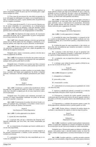 V - se se desapropriar o bem dado em garantia, hipótese na               VI - a promover a venda antecipada, mediante prévia autori-
qual se depositará a parte do preço que for necessária para o paga-      zação judicial, sempre que haja receio fundado de que a coisa em-
mento integral do credor.                                                penhada se perca ou deteriore, devendo o preço ser depositado. O
                                                                         dono da coisa empenhada pode impedir a venda antecipada, substi-
       § 1º Nos casos de perecimento da coisa dada em garantia, es-      tuindo-a, ou oferecendo outra garantia real idônea.
ta se sub-rogará na indenização do seguro, ou no ressarcimento do
dano, em benefício do credor, a quem assistirá sobre ela preferência           Art. 1.434. O credor não pode ser constrangido a devolver a
até seu completo reembolso.                                              coisa empenhada, ou uma parte dela, antes de ser integralmente
                                                                         pago, podendo o juiz, a requerimento do proprietário, determinar
       § 2º Nos casos dos incisos IV e V, só se vencerá a hipoteca an-   que seja vendida apenas uma das coisas, ou parte da coisa empe-
tes do prazo estipulado, se o perecimento, ou a desapropriação           nhada, suficiente para o pagamento do credor.
recair sobre o bem dado em garantia, e esta não abranger outras;
subsistindo, no caso contrário, a dívida reduzida, com a respectiva                                 Seção III
garantia sobre os demais bens, não desapropriados ou destruídos.                       Das Obrigações do Credor Pignoratício

       Art. 1.426. Nas hipóteses do artigo anterior, de vencimento             Art. 1.435. O credor pignoratício é obrigado:
antecipado da dívida, não se compreendem os juros corresponden-
tes ao tempo ainda não decorrido.                                              I - à custódia da coisa, como depositário, e a ressarcir ao do-
                                                                         no a perda ou deterioração de que for culpado, podendo ser com-
       Art. 1.427. Salvo cláusula expressa, o terceiro que presta ga-    pensada na dívida, até a concorrente quantia, a importância da res-
rantia real por dívida alheia não fica obrigado a substituí-la, ou re-   ponsabilidade;
forçá-la, quando, sem culpa sua, se perca, deteriore, ou desvalorize.
                                                                               II - à defesa da posse da coisa empenhada e a dar ciência, ao
       Art. 1.428. É nula a cláusula que autoriza o credor pignoratí-    dono dela, das circunstâncias que tornarem necessário o exercício
cio, anticrético ou hipotecário a ficar com o objeto da garantia, se a   de ação possessória;
dívida não for paga no vencimento.
                                                                                III - a imputar o valor dos frutos, de que se apropriar (art.
       Parágrafo único. Após o vencimento, poderá o devedor dar a        1.433, inciso V) nas despesas de guarda e conservação, nos juros e
coisa em pagamento da dívida.                                            no capital da obrigação garantida, sucessivamente;
      Art. 1.429. Os sucessores do devedor não podem remir par-                IV - a restituí-la, com os respectivos frutos e acessões, uma
cialmente o penhor ou a hipoteca na proporção dos seus quinhões;         vez paga a dívida;
qualquer deles, porém, pode fazê-lo no todo.
                                                                                V - a entregar o que sobeje do preço, quando a dívida for pa-
        Parágrafo único. O herdeiro ou sucessor que fizer a remição      ga, no caso do inciso IV do art. 1.433.
fica sub-rogado nos direitos do credor pelas quotas que houver sa-
tisfeito.
                                                                                                      Seção IV
                                                                                               Da Extinção do Penhor
       Art. 1.430. Quando, excutido o penhor, ou executada a hipo-
teca, o produto não bastar para pagamento da dívida e despesas
                                                                               Art. 1.436. Extingue-se o penhor:
judiciais, continuará o devedor obrigado pessoalmente pelo restan-
te.
                                                                               I - extinguindo-se a obrigação;
                            CAPÍTULO II
                             Do Penhor                                         II - perecendo a coisa;

                              Seção I                                          III - renunciando o credor;
                     Da Constituição do Penhor
                                                                                IV - confundindo-se na mesma pessoa as qualidades de credor
        Art. 1.431. Constitui-se o penhor pela transferência efetiva     e de dono da coisa;
da posse que, em garantia do débito ao credor ou a quem o repre-
sente, faz o devedor, ou alguém por ele, de uma coisa móvel, susce-             V - dando-se a adjudicação judicial, a remissão ou a venda da
tível de alienação.                                                      coisa empenhada, feita pelo credor ou por ele autorizada.

       Parágrafo único. No penhor rural, industrial, mercantil e de             § 1º Presume-se a renúncia do credor quando consentir na
veículos, as coisas empenhadas continuam em poder do devedor,            venda particular do penhor sem reserva de preço, quando restituir a
que as deve guardar e conservar.                                         sua posse ao devedor, ou quando anuir à sua substituição por outra
                                                                         garantia.
        Art. 1.432. O instrumento do penhor deverá ser levado a re-
gistro, por qualquer dos contratantes; o do penhor comum será re-               § 2º Operando-se a confusão tão-somente quanto a parte da
gistrado no Cartório de Títulos e Documentos.                            dívida pignoratícia, subsistirá inteiro o penhor quanto ao resto.

                              Seção II                                         Art. 1.437. Produz efeitos a extinção do penhor depois de
                Dos Direitos do Credor Pignoratício                      averbado o cancelamento do registro, à vista da respectiva prova.

      Art. 1.433. O credor pignoratício tem direito:                                                   Seção V
                                                                                                   Do Penhor Rural
      I - à posse da coisa empenhada;
                                                                                                     Subseção I
       II - à retenção dela, até que o indenizem das despesas devi-                              Disposições Gerais
damente justificadas, que tiver feito, não sendo ocasionadas por
culpa sua;                                                                      Art. 1.438. Constitui-se o penhor rural mediante instrumento
                                                                         público ou particular, registrado no Cartório de Registro de Imóveis
       III - ao ressarcimento do prejuízo que houver sofrido por ví-     da circunscrição em que estiverem situadas as coisas empenhadas.
cio da coisa empenhada;
                                                                                Parágrafo único. Prometendo pagar em dinheiro a dívida, que
       IV - a promover a execução judicial, ou a venda amigável, se      garante com penhor rural, o devedor poderá emitir, em favor do
lhe permitir expressamente o contrato, ou lhe autorizar o devedor        credor, cédula rural pignoratícia, na forma determinada em lei espe-
mediante procuração;                                                     cial.

       V - a apropriar-se dos frutos da coisa empenhada que se en-            Art. 1.439. O penhor agrícola e o penhor pecuário somente
contra em seu poder;                                                     podem ser convencionados, respectivamente, pelos prazos máximos


Código Civil                                                                                                                              67




                                         @mflfct_01785_22.doc                    14/01/2003 16:41
 