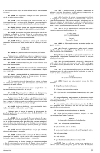 e não houver acordo, sob a de quem melhor atender aos interesses              Art. 1.627. A decisão confere ao adotado o sobrenome do
do menor.                                                               adotante, podendo determinar a modificação de seu prenome, se
                                                                        menor, a pedido do adotante ou do adotado.
       Art. 1.613. São ineficazes a condição e o termo apostos ao
ato de reconhecimento do filho.                                                Art. 1.628. Os efeitos da adoção começam a partir do trânsi-
                                                                        to em julgado da sentença, exceto se o adotante vier a falecer no
      Art. 1.614. O filho maior não pode ser reconhecido sem o          curso do procedimento, caso em que terá força retroativa à data do
seu consentimento, e o menor pode impugnar o reconhecimento,            óbito. As relações de parentesco se estabelecem não só entre o
nos quatro anos que se seguirem à maioridade, ou à emancipação.         adotante e o adotado, como também entre aquele e os descendentes
                                                                        deste e entre o adotado e todos os parentes do adotante.
      Art. 1.615. Qualquer pessoa, que justo interesse tenha, pode
contestar a ação de investigação de paternidade, ou maternidade.              Art. 1.629. A adoção por estrangeiro obedecerá aos casos e
                                                                        condições que forem estabelecidos em lei.
       Art. 1.616. A sentença que julgar procedente a ação de in-
vestigação produzirá os mesmos efeitos do reconhecimento; mas                                       CAPÍTULO V
poderá ordenar que o filho se crie e eduque fora da companhia dos                               DO PODER FAMILIAR
pais ou daquele que lhe contestou essa qualidade.
                                                                                                        Seção I
                                                                                                   Disposições Gerais
      Art. 1.617. A filiação materna ou paterna pode resultar de
casamento declarado nulo, ainda mesmo sem as condições do puta-
                                                                              Art. 1.630. Os filhos estão sujeitos ao poder familiar, en-
tivo.
                                                                        quanto menores.
                           CAPÍTULO IV
                                                                               Art. 1.631. Durante o casamento e a união estável, compete
                           DA ADOÇÃO
                                                                        o poder familiar aos pais; na falta ou impedimento de um deles, o
                                                                        outro o exercerá com exclusividade.
      Art. 1.618. Só a pessoa maior de dezoito anos pode adotar.
                                                                              Parágrafo único. Divergindo os pais quanto ao exercício do
      Parágrafo único. A adoção por ambos os cônjuges ou compa-         poder familiar, é assegurado a qualquer deles recorrer ao juiz para
nheiros poderá ser formalizada, desde que um deles tenha comple-        solução do desacordo.
tado dezoito anos de idade, comprovada a estabilidade da família.
                                                                               Art. 1.632. A separação judicial, o divórcio e a dissolução da
      Art. 1.619. O adotante há de ser pelo menos dezesseis anos        união estável não alteram as relações entre pais e filhos senão quan-
mais velho que o adotado.                                               to ao direito, que aos primeiros cabe, de terem em sua companhia os
                                                                        segundos.
       Art. 1.620. Enquanto não der contas de sua administração e
não saldar o débito, não poderá o tutor ou o curador adotar o pupilo           Art. 1.633. O filho, não reconhecido pelo pai, fica sob poder
ou o curatelado.                                                        familiar exclusivo da mãe; se a mãe não for conhecida ou capaz de
                                                                        exercê-lo, dar-se-á tutor ao menor.
      Art. 1.621. A adoção depende de consentimento dos pais ou
dos representantes legais, de quem se deseja adotar, e da concor-                                     Seção II
dância deste, se contar mais de doze anos.                                                 Do Exercício do Poder Familiar

       § 1º O consentimento será dispensado em relação à criança             Art. 1.634. Compete aos pais, quanto à pessoa dos filhos
ou adolescente cujos pais sejam desconhecidos ou tenham sido            menores:
destituídos do poder familiar.
                                                                               I - dirigir-lhes a criação e educação;
       § 2º O consentimento previsto no caput é revogável até a pu-
blicação da sentença constitutiva da adoção.                                   II - tê-los em sua companhia e guarda;

       Art. 1.622. Ninguém pode ser adotado por duas pessoas,                  III - conceder-lhes ou negar-lhes consentimento para casa-
salvo se forem marido e mulher, ou se viverem em união estável.         rem;

       Parágrafo único. Os divorciados e os judicialmente separados            IV - nomear-lhes tutor por testamento ou documento autênti-
poderão adotar conjuntamente, contanto que acordem sobre a guar-        co, se o outro dos pais não lhe sobreviver, ou o sobrevivo não puder
da e o regime de visitas, e desde que o estágio de convivência tenha    exercer o poder familiar;
sido iniciado na constância da sociedade conjugal.
                                                                               V - representá-los, até aos dezesseis anos, nos atos da vida ci-
                                                                        vil, e assisti-los, após essa idade, nos atos em que forem partes,
      Art. 1.623. A adoção obedecerá a processo judicial, obser-
                                                                        suprindo-lhes o consentimento;
vados os requisitos estabelecidos neste Código.
                                                                               VI - reclamá-los de quem ilegalmente os detenha;
      Parágrafo único. A adoção de maiores de dezoito anos de-
penderá, igualmente, da assistência efetiva do Poder Público e de              VII - exigir que lhes prestem obediência, respeito e os servi-
sentença constitutiva.                                                  ços próprios de sua idade e condição.
        Art. 1.624. Não há necessidade do consentimento do repre-                                   Seção III
sentante legal do menor, se provado que se trata de infante exposto,                Da Suspensão e Extinção do Poder Familiar
ou de menor cujos pais sejam desconhecidos, estejam desapareci-
dos, ou tenham sido destituídos do poder familiar, sem nomeação de             Art. 1.635. Extingue-se o poder familiar:
tutor; ou de órfão não reclamado por qualquer parente, por mais de
um ano.                                                                        I - pela morte dos pais ou do filho;

       Art. 1.625. Somente será admitida a adoção que constituir               II - pela emancipação, nos termos do art. 5º, parágrafo único;
efetivo benefício para o adotando.
                                                                               III - pela maioridade;
       Art. 1.626. A adoção atribui a situação de filho ao adotado,
desligando-o de qualquer vínculo com os pais e parentes consangüí-             IV - pela adoção;
neos, salvo quanto aos impedimentos para o casamento.
                                                                               V - por decisão judicial, na forma do artigo 1.638.
        Parágrafo único. Se um dos cônjuges ou companheiros adota
o filho do outro, mantêm-se os vínculos de filiação entre o adotado e          Art 1.636. O pai ou a mãe que contrai novas núpcias, ou es-
o cônjuge ou companheiro do adotante e os respectivos parentes.         tabelece união estável, não perde, quanto aos filhos do relaciona-


Código Civil                                                                                                                               77




                                        @mflfct_01785_22.doc                    14/01/2003 16:41
 