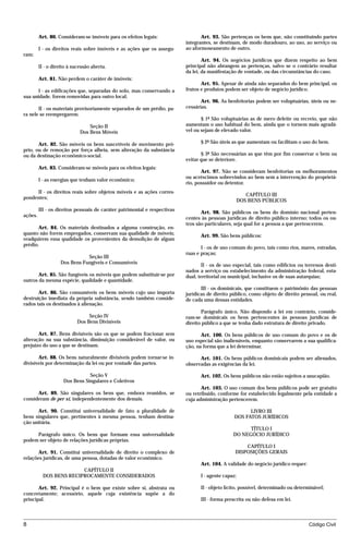 Art. 80. Consideram-se imóveis para os efeitos legais:                   Art. 93. São pertenças os bens que, não constituindo partes
                                                                           integrantes, se destinam, de modo duradouro, ao uso, ao serviço ou
         I - os direitos reais sobre imóveis e as ações que os assegu-     ao aformoseamento de outro.
ram;
                                                                                   Art. 94. Os negócios jurídicos que dizem respeito ao bem
         II - o direito à sucessão aberta.                                 principal não abrangem as pertenças, salvo se o contrário resultar
                                                                           da lei, da manifestação de vontade, ou das circunstâncias do caso.
         Art. 81. Não perdem o caráter de imóveis:
                                                                                  Art. 95. Apesar de ainda não separados do bem principal, os
      I - as edificações que, separadas do solo, mas conservando a         frutos e produtos podem ser objeto de negócio jurídico.
sua unidade, forem removidas para outro local;
                                                                                  Art. 96. As benfeitorias podem ser voluptuárias, úteis ou ne-
       II - os materiais provisoriamente separados de um prédio, pa-       cessárias.
ra nele se reempregarem.
                                                                                  § 1º São voluptuárias as de mero deleite ou recreio, que não
                                 Seção II                                  aumentam o uso habitual do bem, ainda que o tornem mais agradá-
                             Dos Bens Móveis                               vel ou sejam de elevado valor.

       Art. 82. São móveis os bens suscetíveis de movimento pró-                  § 2º São úteis as que aumentam ou facilitam o uso do bem.
prio, ou de remoção por força alheia, sem alteração da substância
ou da destinação econômico-social.                                                § 3º São necessárias as que têm por fim conservar o bem ou
                                                                           evitar que se deteriore.
         Art. 83. Consideram-se móveis para os efeitos legais:
                                                                                  Art. 97. Não se consideram benfeitorias os melhoramentos
                                                                           ou acréscimos sobrevindos ao bem sem a intervenção do proprietá-
         I - as energias que tenham valor econômico;
                                                                           rio, possuidor ou detentor.
     II - os direitos reais sobre objetos móveis e as ações corres-
                                                                                                         CAPÍTULO III
pondentes;
                                                                                                      DOS BENS PÚBLICOS
         III - os direitos pessoais de caráter patrimonial e respectivas
                                                                                  Art. 98. São públicos os bens do domínio nacional perten-
ações.
                                                                           centes às pessoas jurídicas de direito público interno; todos os ou-
                                                                           tros são particulares, seja qual for a pessoa a que pertencerem.
       Art. 84. Os materiais destinados a alguma construção, en-
quanto não forem empregados, conservam sua qualidade de móveis;                   Art. 99. São bens públicos:
readquirem essa qualidade os provenientes da demolição de algum
prédio.
                                                                                  I - os de uso comum do povo, tais como rios, mares, estradas,
                                                                           ruas e praças;
                              Seção III
                   Dos Bens Fungíveis e Consumíveis
                                                                                   II - os de uso especial, tais como edifícios ou terrenos desti-
                                                                           nados a serviço ou estabelecimento da administração federal, esta-
       Art. 85. São fungíveis os móveis que podem substituir-se por        dual, territorial ou municipal, inclusive os de suas autarquias;
outros da mesma espécie, qualidade e quantidade.
                                                                                  III - os dominicais, que constituem o patrimônio das pessoas
       Art. 86. São consumíveis os bens móveis cujo uso importa            jurídicas de direito público, como objeto de direito pessoal, ou real,
destruição imediata da própria substância, sendo também conside-           de cada uma dessas entidades.
rados tais os destinados à alienação.
                                                                                  Parágrafo único. Não dispondo a lei em contrário, conside-
                                Seção IV                                   ram-se dominicais os bens pertencentes às pessoas jurídicas de
                           Dos Bens Divisíveis                             direito público a que se tenha dado estrutura de direito privado.

       Art. 87. Bens divisíveis são os que se podem fracionar sem                 Art. 100. Os bens públicos de uso comum do povo e os de
alteração na sua substância, diminuição considerável de valor, ou          uso especial são inalienáveis, enquanto conservarem a sua qualifica-
prejuízo do uso a que se destinam.                                         ção, na forma que a lei determinar.

       Art. 88. Os bens naturalmente divisíveis podem tornar-se in-              Art. 101. Os bens públicos dominicais podem ser alienados,
divisíveis por determinação da lei ou por vontade das partes.              observadas as exigências da lei.

                                Seção V                                           Art. 102. Os bens públicos não estão sujeitos a usucapião.
                     Dos Bens Singulares e Coletivos
                                                                                  Art. 103. O uso comum dos bens públicos pode ser gratuito
      Art. 89. São singulares os bens que, embora reunidos, se             ou retribuído, conforme for estabelecido legalmente pela entidade a
consideram de per si, independentemente dos demais.                        cuja administração pertencerem.

      Art. 90. Constitui universalidade de fato a pluralidade de                                        LIVRO III
bens singulares que, pertinentes à mesma pessoa, tenham destina-                                  DOS FATOS JURÍDICOS
ção unitária.
                                                                                                       TÍTULO I
     Parágrafo único. Os bens que formam essa universalidade                                     DO NEGÓCIO JURÍDICO
podem ser objeto de relações jurídicas próprias.
                                                                                                      CAPÍTULO I
       Art. 91. Constitui universalidade de direito o complexo de                                 DISPOSIÇÕES GERAIS
relações jurídicas, de uma pessoa, dotadas de valor econômico.
                                                                                  Art. 104. A validade do negócio jurídico requer:
                         CAPÍTULO II
           DOS BENS RECIPROCAMENTE CONSIDERADOS                                   I - agente capaz;

       Art. 92. Principal é o bem que existe sobre si, abstrata ou                II - objeto lícito, possível, determinado ou determinável;
concretamente; acessório, aquele cuja existência supõe a do
principal.                                                                        III - forma prescrita ou não defesa em lei.



8                                                                                                                                    Código Civil




                                       mflfct_01759_22.doc                   14/01/2003 16:29
 