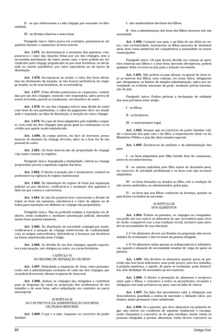 II - os que sobrevieram a cada cônjuge por sucessão ou libe-            I - são usufrutuários dos bens dos filhos;
ralidade;
                                                                              II - têm a administração dos bens dos filhos menores sob sua
      III - as dívidas relativas a esses bens.                         autoridade.

       Parágrafo único. Salvo prova em contrário, presumem-se ad-             Art. 1.690. Compete aos pais, e na falta de um deles ao ou-
quiridos durante o casamento os bens móveis.                           tro, com exclusividade, representar os filhos menores de dezesseis
                                                                       anos, bem como assisti-los até completarem a maioridade ou serem
       Art. 1.675. Ao determinar-se o montante dos aqüestos, com-      emancipados.
putar-se-á o valor das doações feitas por um dos cônjuges, sem a
necessária autorização do outro; nesse caso, o bem poderá ser rei-            Parágrafo único. Os pais devem decidir em comum as ques-
vindicado pelo cônjuge prejudicado ou por seus herdeiros, ou decla-    tões relativas aos filhos e a seus bens; havendo divergência, poderá
rado no monte partilhável, por valor equivalente ao da época da        qualquer deles recorrer ao juiz para a solução necessária.
dissolução.
                                                                              Art. 1.691. Não podem os pais alienar, ou gravar de ônus re-
       Art. 1.676. Incorpora-se ao monte o valor dos bens aliena-      al os imóveis dos filhos, nem contrair, em nome deles, obrigações
dos em detrimento da meação, se não houver preferência do cônju-       que ultrapassem os limites da simples administração, salvo por ne-
ge lesado, ou de seus herdeiros, de os reivindicar.                    cessidade ou evidente interesse da prole, mediante prévia autoriza-
                                                                       ção do juiz.
      Art. 1.677. Pelas dívidas posteriores ao casamento, contraí-
das por um dos cônjuges, somente este responderá, salvo prova de              Parágrafo único. Podem pleitear a declaração de nulidade
terem revertido, parcial ou totalmente, em benefício do outro.         dos atos previstos neste artigo:

       Art. 1.678. Se um dos cônjuges solveu uma dívida do outro               I - os filhos;
com bens do seu patrimônio, o valor do pagamento deve ser atuali-
zado e imputado, na data da dissolução, à meação do outro cônjuge.             II - os herdeiros;
        Art. 1.679. No caso de bens adquiridos pelo trabalho conjun-           III - o representante legal.
to, terá cada um dos cônjuges uma quota igual no condomínio ou no
crédito por aquele modo estabelecido.
                                                                               Art. 1.692. Sempre que no exercício do poder familiar coli-
                                                                       dir o interesse dos pais com o do filho, a requerimento deste ou do
      Art. 1.680. As coisas móveis, em face de terceiros, presu-
                                                                       Ministério Público o juiz lhe dará curador especial.
mem-se do domínio do cônjuge devedor, salvo se o bem for de uso
pessoal do outro.
                                                                               Art. 1.693. Excluem-se do usufruto e da administração dos
                                                                       pais:
       Art. 1.681. Os bens imóveis são de propriedade do cônjuge
cujo nome constar no registro.
                                                                              I - os bens adquiridos pelo filho havido fora do casamento,
       Parágrafo único. Impugnada a titularidade, caberá ao cônjuge    antes do reconhecimento;
proprietário provar a aquisição regular dos bens.
                                                                              II - os valores auferidos pelo filho maior de dezesseis anos,
      Art. 1.682. O direito à meação não é renunciável, cessível ou    no exercício de atividade profissional e os bens com tais recursos
penhorável na vigência do regime matrimonial.                          adquiridos;

       Art. 1.683. Na dissolução do regime de bens por separação             III - os bens deixados ou doados ao filho, sob a condição de
judicial ou por divórcio, verificar-se-á o montante dos aqüestos à     não serem usufruídos, ou administrados, pelos pais;
data em que cessou a convivência.
                                                                              IV - os bens que aos filhos couberem na herança, quando os
       Art. 1.684. Se não for possível nem conveniente a divisão de    pais forem excluídos da sucessão.
todos os bens em natureza, calcular-se-á o valor de alguns ou de
todos para reposição em dinheiro ao cônjuge não-proprietário.                                        SUBTÍTULO III
                                                                                                    DOS ALIMENTOS
       Parágrafo único. Não se podendo realizar a reposição em di-
nheiro, serão avaliados e, mediante autorização judicial, alienados           Art. 1.694. Podem os parentes, os cônjuges ou companhei-
tantos bens quantos bastarem.                                          ros pedir uns aos outros os alimentos de que necessitem para viver
                                                                       de modo compatível com a sua condição social, inclusive para aten-
       Art. 1.685. Na dissolução da sociedade conjugal por morte,      der às necessidades de sua educação.
verificar-se-á a meação do cônjuge sobrevivente de conformidade
com os artigos antecedentes, deferindo-se a herança aos herdeiros            § 1º Os alimentos devem ser fixados na proporção das neces-
na forma estabelecida neste Código.                                    sidades do reclamante e dos recursos da pessoa obrigada.

       Art. 1.686. As dívidas de um dos cônjuges, quando superio-              § 2º Os alimentos serão apenas os indispensáveis à subsistên-
res à sua meação, não obrigam ao outro, ou a seus herdeiros.           cia, quando a situação de necessidade resultar de culpa de quem os
                                                                       pleiteia.
                       CAPÍTULO VI
             DO REGIME DE SEPARAÇÃO DE BENS                                   Art. 1.695. São devidos os alimentos quando quem os pre-
                                                                       tende não tem bens suficientes, nem pode prover, pelo seu trabalho,
      Art. 1.687. Estipulada a separação de bens, estes permane-       à própria mantença, e aquele, de quem se reclamam, pode fornecê-
cerão sob a administração exclusiva de cada um dos cônjuges, que       los, sem desfalque do necessário ao seu sustento.
os poderá livremente alienar ou gravar de ônus real.
                                                                              Art. 1.696. O direito à prestação de alimentos é recíproco
       Art. 1.688. Ambos os cônjuges são obrigados a contribuir        entre pais e filhos, e extensivo a todos os ascendentes, recaindo a
para as despesas do casal na proporção dos rendimentos de seu          obrigação nos mais próximos em grau, uns em falta de outros.
trabalho e de seus bens, salvo estipulação em contrário no pacto
antenupcial.                                                                 Art. 1.697. Na falta dos ascendentes cabe a obrigação aos
                                                                       descendentes, guardada a ordem de sucessão e, faltando estes, aos
                     SUBTÍTULO II                                      irmãos, assim germanos como unilaterais.
       DO USUFRUTO E DA ADMINISTRAÇÃO DOS BENS
                 DE FILHOS MENORES                                            Art. 1.698. Se o parente, que deve alimentos em primeiro lu-
                                                                       gar, não estiver em condições de suportar totalmente o encargo,
       Art. 1.689. O pai e a mãe, enquanto no exercício do poder       serão chamados a concorrer os de grau imediato; sendo várias as
familiar:                                                              pessoas obrigadas a prestar alimentos, todas devem concorrer na


80                                                                                                                             Código Civil




                                     @mflfct_01785_22.doc                 14/01/2003 16:41
 