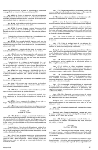 proporção dos respectivos recursos, e, intentada ação contra uma                 Art. 1.713. Os valores mobiliários, destinados aos fins pre-
delas, poderão as demais ser chamadas a integrar a lide.                 vistos no artigo antecedente, não poderão exceder o valor do prédio
                                                                         instituído em bem de família, à época de sua instituição.
       Art. 1.699. Se, fixados os alimentos, sobrevier mudança na
situação financeira de quem os supre, ou na de quem os recebe,                  § 1º Deverão os valores mobiliários ser devidamente indivi-
poderá o interessado reclamar ao juiz, conforme as circunstâncias,       dualizados no instrumento de instituição do bem de família.
exoneração, redução ou majoração do encargo.
                                                                              § 2º Se se tratar de títulos nominativos, a sua instituição co-
      Art. 1.700. A obrigação de prestar alimentos transmite-se          mo bem de família deverá constar dos respectivos livros de registro.
aos herdeiros do devedor, na forma do art. 1.694.
                                                                                 § 3º O instituidor poderá determinar que a administração dos
       Art. 1.701. A pessoa obrigada a suprir alimentos poderá           valores mobiliários seja confiada a instituição financeira, bem como
pensionar o alimentando, ou dar-lhe hospedagem e sustento, sem           disciplinar a forma de pagamento da respectiva renda aos beneficiá-
prejuízo do dever de prestar o necessário à sua educação, quando         rios, caso em que a responsabilidade dos administradores obedecerá
menor.                                                                   às regras do contrato de depósito.

       Parágrafo único. Compete ao juiz, se as circunstâncias o exi-           Art. 1.714. O bem de família, quer instituído pelos cônjuges
girem, fixar a forma do cumprimento da prestação.                        ou por terceiro, constitui-se pelo registro de seu título no Registro
                                                                         de Imóveis.
       Art. 1.702. Na separação judicial litigiosa, sendo um dos
cônjuges inocente e desprovido de recursos, prestar-lhe-á o outro a             Art. 1.715. O bem de família é isento de execução por dívi-
pensão alimentícia que o juiz fixar, obedecidos os critérios estabele-   das posteriores à sua instituição, salvo as que provierem de tributos
cidos no art. 1.694.                                                     relativos ao prédio, ou de despesas de condomínio.
       Art. 1.703. Para a manutenção dos filhos, os cônjuges sepa-               Parágrafo único. No caso de execução pelas dívidas referidas
rados judicialmente contribuirão na proporção de seus recursos.          neste artigo, o saldo existente será aplicado em outro prédio, como
                                                                         bem de família, ou em títulos da dívida pública, para sustento fami-
       Art. 1.704. Se um dos cônjuges separados judicialmente vier       liar, salvo se motivos relevantes aconselharem outra solução, a cri-
a necessitar de alimentos, será o outro obrigado a prestá-los me-        tério do juiz.
diante pensão a ser fixada pelo juiz, caso não tenha sido declarado
culpado na ação de separação judicial.
                                                                                 Art. 1.716. A isenção de que trata o artigo antecedente dura-
                                                                         rá enquanto viver um dos cônjuges, ou, na falta destes, até que os
       Parágrafo único. Se o cônjuge declarado culpado vier a ne-
                                                                         filhos completem a maioridade.
cessitar de alimentos, e não tiver parentes em condições de prestá-
los, nem aptidão para o trabalho, o outro cônjuge será obrigado a
                                                                                 Art. 1.717. O prédio e os valores mobiliários, constituídos
assegurá-los, fixando o juiz o valor indispensável à sobrevivência.
                                                                         como bem da família, não podem ter destino diverso do previsto no
                                                                         art. 1.712 ou serem alienados sem o consentimento dos interessados
       Art. 1.705. Para obter alimentos, o filho havido fora do ca-
                                                                         e seus representantes legais, ouvido o Ministério Público.
samento pode acionar o genitor, sendo facultado ao juiz determinar,
a pedido de qualquer das partes, que a ação se processe em segredo
de justiça.                                                                      Art. 1.718. Qualquer forma de liquidação da entidade admi-
                                                                         nistradora, a que se refere o § 3º do art. 1.713, não atingirá os valores
       Art. 1.706. Os alimentos provisionais serão fixados pelo juiz,    a ela confiados, ordenando o juiz a sua transferência para outra
nos termos da lei processual.                                            instituição semelhante, obedecendo-se, no caso de falência, ao dis-
                                                                         posto sobre pedido de restituição.
        Art. 1.707. Pode o credor não exercer, porém lhe é vedado
renunciar o direito a alimentos, sendo o respectivo crédito insusce-            Art. 1.719. Comprovada a impossibilidade da manutenção
tível de cessão, compensação ou penhora.                                 do bem de família nas condições em que foi instituído, poderá o juiz,
                                                                         a requerimento dos interessados, extingui-lo ou autorizar a sub-
      Art. 1.708. Com o casamento, a união estável ou o concubi-         rogação dos bens que o constituem em outros, ouvidos o instituidor
nato do credor, cessa o dever de prestar alimentos.                      e o Ministério Público.

       Parágrafo único. Com relação ao credor cessa, também, o di-              Art. 1.720. Salvo disposição em contrário do ato de institui-
reito a alimentos, se tiver procedimento indigno em relação ao de-       ção, a administração do bem de família compete a ambos os cônju-
vedor.                                                                   ges, resolvendo o juiz em caso de divergência.

       Art. 1.709. O novo casamento do cônjuge devedor não ex-                   Parágrafo único. Com o falecimento de ambos os cônjuges, a
tingue a obrigação constante da sentença de divórcio.                    administração passará ao filho mais velho, se for maior, e, do con-
                                                                         trário, a seu tutor.
       Art. 1.710. As prestações alimentícias, de qualquer natureza,
serão atualizadas segundo índice oficial regularmente estabelecido.            Art. 1.721. A dissolução da sociedade conjugal não extingue
                                                                         o bem de família.
                         SUBTÍTULO IV
                       DO BEM DE FAMÍLIA                                       Parágrafo único. Dissolvida a sociedade conjugal pela morte
                                                                         de um dos cônjuges, o sobrevivente poderá pedir a extinção do bem
       Art. 1.711. Podem os cônjuges, ou a entidade familiar, medi-      de família, se for o único bem do casal.
ante escritura pública ou testamento, destinar parte de seu patrimô-
nio para instituir bem de família, desde que não ultrapasse um terço           Art. 1.722. Extingue-se, igualmente, o bem de família com a
do patrimônio líquido existente ao tempo da instituição, mantidas as     morte de ambos os cônjuges e a maioridade dos filhos, desde que
regras sobre a impenhorabilidade do imóvel residencial estabelecida      não sujeitos a curatela.
em lei especial.
                                                                                                      TÍTULO III
      Parágrafo único. O terceiro poderá igualmente instituir bem                                 DA UNIÃO ESTÁVEL
de família por testamento ou doação, dependendo a eficácia do ato
da aceitação expressa de ambos os cônjuges beneficiados ou da                   Art. 1.723. É reconhecida como entidade familiar a união es-
entidade familiar beneficiada.                                           tável entre o homem e a mulher, configurada na convivência públi-
                                                                         ca, contínua e duradoura e estabelecida com o objetivo de constitui-
        Art. 1.712. O bem de família consistirá em prédio residencial    ção de família.
urbano ou rural, com suas pertenças e acessórios, destinando-se em
ambos os casos a domicílio familiar, e poderá abranger valores mo-             § 1º A união estável não se constituirá se ocorrerem os impe-
biliários, cuja renda será aplicada na conservação do imóvel e no        dimentos do art. 1.521; não se aplicando a incidência do inciso VI no
sustento da família.                                                     caso de a pessoa casada se achar separada de fato ou judicialmente.


Código Civil                                                                                                                                  81




                                         @mflfct_01785_22.doc                    14/01/2003 16:41
 