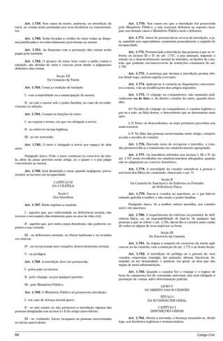 Art. 1.759. Nos casos de morte, ausência, ou interdição do             Art. 1.770. Nos casos em que a interdição for promovida
tutor, as contas serão prestadas por seus herdeiros ou representan-     pelo Ministério Público, o juiz nomeará defensor ao suposto inca-
tes.                                                                    paz; nos demais casos o Ministério Público será o defensor.

       Art. 1.760. Serão levadas a crédito do tutor todas as despe-             Art. 1.771. Antes de pronunciar-se acerca da interdição, o ju-
sas justificadas e reconhecidamente proveitosas ao menor.               iz, assistido por especialistas, examinará pessoalmente o argüido de
                                                                        incapacidade.
      Art. 1.761. As despesas com a prestação das contas serão
pagas pelo tutelado.                                                           Art. 1.772. Pronunciada a interdição das pessoas a que se re-
                                                                        ferem os incisos III e IV do art. 1.767, o juiz assinará, segundo o
                                                                        estado ou o desenvolvimento mental do interdito, os limites da cura-
        Art. 1.762. O alcance do tutor, bem como o saldo contra o
                                                                        tela, que poderão circunscrever-se às restrições constantes do art.
tutelado, são dívidas de valor e vencem juros desde o julgamento
                                                                        1.782.
definitivo das contas.
                                                                               Art. 1.773. A sentença que declara a interdição produz efei-
                                Seção VII                               tos desde logo, embora sujeita a recurso.
                           Da Cessação da Tutela
                                                                                Art. 1.774. Aplicam-se à curatela as disposições concernen-
        Art. 1.763. Cessa a condição de tutelado:                       tes à tutela, com as modificações dos artigos seguintes.

        I - com a maioridade ou a emancipação do menor;                       Art. 1.775. O cônjuge ou companheiro, não separado judi-
                                                                        cialmente ou de fato, é, de direito, curador do outro, quando inter-
      II - ao cair o menor sob o poder familiar, no caso de reconhe-    dito.
cimento ou adoção.
                                                                               §1º Na falta do cônjuge ou companheiro, é curador legítimo o
        Art. 1.764. Cessam as funções do tutor:                         pai ou a mãe; na falta destes, o descendente que se demonstrar mais
                                                                        apto.
        I - ao expirar o termo, em que era obrigado a servir;                  § 2º Entre os descendentes, os mais próximos precedem aos
                                                                        mais remotos.
        II - ao sobrevir escusa legítima;
                                                                                § 3º Na falta das pessoas mencionadas neste artigo, compete
        III - ao ser removido.                                          ao juiz a escolha do curador.

        Art. 1.765. O tutor é obrigado a servir por espaço de dois             Art. 1.776. Havendo meio de recuperar o interdito, o cura-
anos.                                                                   dor promover-lhe-á o tratamento em estabelecimento apropriado.

       Parágrafo único. Pode o tutor continuar no exercício da tute-            Art. 1.777. Os interditos referidos nos incisos I, III e IV do
la, além do prazo previsto neste artigo, se o quiser e o juiz julgar    art. 1.767 serão recolhidos em estabelecimentos adequados, quando
conveniente ao menor.                                                   não se adaptarem ao convívio doméstico.

                                                                              Art. 1.778. A autoridade do curador estende-se à pessoa e
       Art. 1.766. Será destituído o tutor, quando negligente, preva-
                                                                        aos bens dos filhos do curatelado, observado o art. 5º.
ricador ou incurso em incapacidade.
                                                                                                     Seção II
                               CAPÍTULO II                                      Da Curatela do Nascituro e do Enfermo ou Portador
                              DA CURATELA                                                      de Deficiência Física

                                 Seção I                                      Art. 1.779. Dar-se-á curador ao nascituro, se o pai falecer
                              Dos Interditos                            estando grávida a mulher, e não tendo o poder familiar.

        Art. 1.767. Estão sujeitos a curatela:                                 Parágrafo único. Se a mulher estiver interdita, seu curador
                                                                        será o do nascituro.
       I - aqueles que, por enfermidade ou deficiência mental, não
tiverem o necessário discernimento para os atos da vida civil;                 Art. 1.780. A requerimento do enfermo ou portador de defi-
                                                                        ciência física, ou, na impossibilidade de fazê-lo, de qualquer das
                                                                        pessoas a que se refere o art. 1.768, dar-se-lhe-á curador para cuidar
       II - aqueles que, por outra causa duradoura, não puderem ex-
                                                                        de todos ou alguns de seus negócios ou bens.
primir a sua vontade;
                                                                                                     Seção III
      III - os deficientes mentais, os ébrios habituais e os viciados                         Do Exercício da Curatela
em tóxicos;
                                                                              Art. 1.781. As regras a respeito do exercício da tutela apli-
        IV - os excepcionais sem completo desenvolvimento mental;       cam-se ao da curatela, com a restrição do art. 1.772 e as desta Seção.

        V - os pródigos.                                                      Art. 1.782. A interdição do pródigo só o privará de, sem
                                                                        curador, emprestar, transigir, dar quitação, alienar, hipotecar, de-
        Art. 1.768. A interdição deve ser promovida:                    mandar ou ser demandado, e praticar, em geral, os atos que não
                                                                        sejam de mera administração.
        I - pelos pais ou tutores;
                                                                               Art. 1.783. Quando o curador for o cônjuge e o regime de
        II - pelo cônjuge, ou por qualquer parente;                     bens do casamento for de comunhão universal, não será obrigado à
                                                                        prestação de contas, salvo determinação judicial.
        III - pelo Ministério Público.
                                                                                                   LIVRO V
                                                                                          DO DIREITO DAS SUCESSÕES
        Art. 1.769. O Ministério Público só promoverá interdição:
                                                                                                   TÍTULO I
        I - em caso de doença mental grave;                                                 DA SUCESSÃO EM GERAL

      II - se não existir ou não promover a interdição alguma das                                 CAPÍTULO I
pessoas designadas nos incisos I e II do artigo antecedente;                                  DISPOSIÇÕES GERAIS

       III - se, existindo, forem incapazes as pessoas mencionadas             Art. 1.784. Aberta a sucessão, a herança transmite-se, desde
no inciso antecedente.                                                  logo, aos herdeiros legítimos e testamentários.



84                                                                                                                              Código Civil




                                         @mflfct_01785_22.doc             14/01/2003 16:41
 