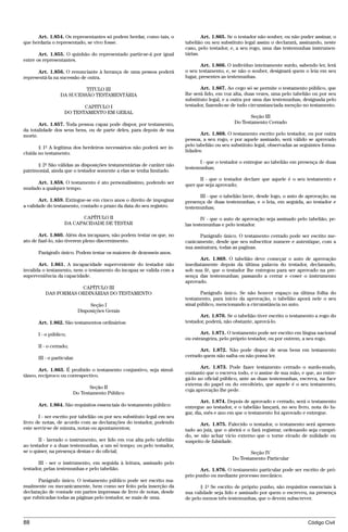Art. 1.854. Os representantes só podem herdar, como tais, o                Art. 1.865. Se o testador não souber, ou não puder assinar, o
que herdaria o representado, se vivo fosse.                              tabelião ou seu substituto legal assim o declarará, assinando, neste
                                                                         caso, pelo testador, e, a seu rogo, uma das testemunhas instrumen-
       Art. 1.855. O quinhão do representado partir-se-á por igual       tárias.
entre os representantes.
                                                                                 Art. 1.866. O indivíduo inteiramente surdo, sabendo ler, lerá
      Art. 1.856. O renunciante à herança de uma pessoa poderá           o seu testamento, e, se não o souber, designará quem o leia em seu
representá-la na sucessão de outra.                                      lugar, presentes as testemunhas.

                          TITULO III                                            Art. 1.867. Ao cego só se permite o testamento público, que
                 DA SUCESSÃO TESTAMENTÁRIA                               lhe será lido, em voz alta, duas vezes, uma pelo tabelião ou por seu
                                                                         substituto legal, e a outra por uma das testemunhas, designada pelo
                          CAPITULO I                                     testador, fazendo-se de tudo circunstanciada menção no testamento.
                   DO TESTAMENTO EM GERAL
                                                                                                      Seção III
       Art. 1.857. Toda pessoa capaz pode dispor, por testamento,                              Do Testamento Cerrado
da totalidade dos seus bens, ou de parte deles, para depois de sua
morte.                                                                          Art. 1.868. O testamento escrito pelo testador, ou por outra
                                                                         pessoa, a seu rogo, e por aquele assinado, será válido se aprovado
       § 1º A legítima dos herdeiros necessários não poderá ser in-      pelo tabelião ou seu substituto legal, observadas as seguintes forma-
cluída no testamento.                                                    lidades:

                                                                               I - que o testador o entregue ao tabelião em presença de duas
      § 2º São válidas as disposições testamentárias de caráter não
                                                                         testemunhas;
patrimonial, ainda que o testador somente a elas se tenha limitado.
                                                                                II - que o testador declare que aquele é o seu testamento e
     Art. 1.858. O testamento é ato personalíssimo, podendo ser          quer que seja aprovado;
mudado a qualquer tempo.
                                                                               III - que o tabelião lavre, desde logo, o auto de aprovação, na
       Art. 1.859. Extingue-se em cinco anos o direito de impugnar       presença de duas testemunhas, e o leia, em seguida, ao testador e
a validade do testamento, contado o prazo da data do seu registro.       testemunhas;
                          CAPÍTULO II                                            IV - que o auto de aprovação seja assinado pelo tabelião, pe-
                   DA CAPACIDADE DE TESTAR                               las testemunhas e pelo testador.

       Art. 1.860. Além dos incapazes, não podem testar os que, no              Parágrafo único. O testamento cerrado pode ser escrito me-
ato de fazê-lo, não tiverem pleno discernimento.                         canicamente, desde que seu subscritor numere e autentique, com a
                                                                         sua assinatura, todas as paginas.
      Parágrafo único. Podem testar os maiores de dezesseis anos.
                                                                               Art. 1.869. O tabelião deve começar o auto de aprovação
       Art. 1.861. A incapacidade superveniente do testador não          imediatamente depois da última palavra do testador, declarando,
invalida o testamento, nem o testamento do incapaz se valida com a       sob sua fé, que o testador lhe entregou para ser aprovado na pre-
superveniência da capacidade.                                            sença das testemunhas; passando a cerrar e coser o instrumento
                                                                         aprovado.
                      CAPÍTULO III
          DAS FORMAS ORDINÁRIAS DO TESTAMENTO                                   Parágrafo único. Se não houver espaço na última folha do
                                                                         testamento, para início da aprovação, o tabelião aporá nele o seu
                                 Seção I                                 sinal público, mencionando a circunstância no auto.
                            Disposições Gerais
                                                                                Art. 1.870. Se o tabelião tiver escrito o testamento a rogo do
      Art. 1.862. São testamentos ordinários:                            testador, poderá, não obstante, aprová-lo.

      I - o público;                                                            Art. 1.871. O testamento pode ser escrito em língua nacional
                                                                         ou estrangeira, pelo próprio testador, ou por outrem, a seu rogo.
      II - o cerrado;
                                                                               Art. 1.872. Não pode dispor de seus bens em testamento
      III - o particular.                                                cerrado quem não saiba ou não possa ler.

                                                                                Art. 1.873. Pode fazer testamento cerrado o surdo-mudo,
       Art. 1.863. É proibido o testamento conjuntivo, seja simul-
                                                                         contanto que o escreva todo, e o assine de sua mão, e que, ao entre-
tâneo, recíproco ou correspectivo.
                                                                         gá-lo ao oficial público, ante as duas testemunhas, escreva, na face
                                                                         externa do papel ou do envoltório, que aquele é o seu testamento,
                               Seção II
                                                                         cuja aprovação lhe pede.
                        Do Testamento Público
                                                                                 Art. 1.874. Depois de aprovado e cerrado, será o testamento
      Art. 1.864. São requisitos essenciais do testamento público:       entregue ao testador, e o tabelião lançará, no seu livro, nota do lu-
                                                                         gar, dia, mês e ano em que o testamento foi aprovado e entregue.
       I - ser escrito por tabelião ou por seu substituto legal em seu
livro de notas, de acordo com as declarações do testador, podendo               Art. 1.875. Falecido o testador, o testamento será apresen-
este servir-se de minuta, notas ou apontamentos;                         tado ao juiz, que o abrirá e o fará registrar, ordenando seja cumpri-
                                                                         do, se não achar vício externo que o torne eivado de nulidade ou
       II - lavrado o instrumento, ser lido em voz alta pelo tabelião    suspeito de falsidade.
ao testador e a duas testemunhas, a um só tempo; ou pelo testador,
se o quiser, na presença destas e do oficial;                                                         Seção IV
                                                                                              Do Testamento Particular
       III - ser o instrumento, em seguida à leitura, assinado pelo
testador, pelas testemunhas e pelo tabelião.                                    Art. 1.876. O testamento particular pode ser escrito de pró-
                                                                         prio punho ou mediante processo mecânico.
       Parágrafo único. O testamento público pode ser escrito ma-
nualmente ou mecanicamente, bem como ser feito pela inserção da                 § 1º Se escrito de próprio punho, são requisitos essenciais à
declaração de vontade em partes impressas de livro de notas, desde       sua validade seja lido e assinado por quem o escreveu, na presença
que rubricadas todas as páginas pelo testador, se mais de uma.           de pelo menos três testemunhas, que o devem subscrever.



88                                                                                                                               Código Civil




                                      @mflfct_01785_22.doc                 14/01/2003 16:41
 