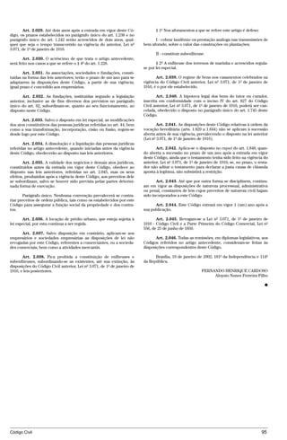 Art. 2.029. Até dois anos após a entrada em vigor deste Có-               § 1º Nos aforamentos a que se refere este artigo é defeso:
digo, os prazos estabelecidos no parágrafo único do art. 1.238 e no
parágrafo único do art. 1.242 serão acrescidos de dois anos, qual-              I - cobrar laudêmio ou prestação análoga nas transmissões de
quer que seja o tempo transcorrido na vigência do anterior, Lei nº        bem aforado, sobre o valor das construções ou plantações;
3.071, de 1º de janeiro de 1916.
                                                                                 II - constituir subenfiteuse.
       Art. 2.030. O acréscimo de que trata o artigo antecedente,
será feito nos casos a que se refere o § 4º do art. 1.228.                       § 2º A enfiteuse dos terrenos de marinha e acrescidos regula-
                                                                          se por lei especial.
       Art. 2.031. As associações, sociedades e fundações, consti-
tuídas na forma das leis anteriores, terão o prazo de um ano para se             Art. 2.039. O regime de bens nos casamentos celebrados na
adaptarem às disposições deste Código, a partir de sua vigência;          vigência do Código Civil anterior, Lei nº 3.071, de 1º de janeiro de
igual prazo é concedido aos empresários.                                  1916, é o por ele estabelecido.

       Art. 2.032. As fundações, instituídas segundo a legislação                Art. 2.040. A hipoteca legal dos bens do tutor ou curador,
anterior, inclusive as de fins diversos dos previstos no parágrafo        inscrita em conformidade com o inciso IV do art. 827 do Código
único do art. 62, subordinam-se, quanto ao seu funcionamento, ao          Civil anterior, Lei nº 3.071, de 1º de janeiro de 1916, poderá ser can-
disposto neste Código.                                                    celada, obedecido o disposto no parágrafo único do art. 1.745 deste
                                                                          Código.
       Art. 2.033. Salvo o disposto em lei especial, as modificações
dos atos constitutivos das pessoas jurídicas referidas no art. 44, bem           Art. 2.041. As disposições deste Código relativas à ordem da
como a sua transformação, incorporação, cisão ou fusão, regem-se          vocação hereditária (arts. 1.829 a 1.844) não se aplicam à sucessão
desde logo por este Código.                                               aberta antes de sua vigência, prevalecendo o disposto na lei anterior
                                                                          (Lei nº 3.071, de 1º de janeiro de 1916).
       Art. 2.034. A dissolução e a liquidação das pessoas jurídicas
referidas no artigo antecedente, quando iniciadas antes da vigência              Art. 2.042. Aplica-se o disposto no caput do art. 1.848, quan-
deste Código, obedecerão ao disposto nas leis anteriores.                 do aberta a sucessão no prazo de um ano após a entrada em vigor
                                                                          deste Código, ainda que o testamento tenha sido feito na vigência do
       Art. 2.035. A validade dos negócios e demais atos jurídicos,       anterior, Lei nº 3.071, de 1º de janeiro de 1916; se, no prazo, o testa-
constituídos antes da entrada em vigor deste Código, obedece ao           dor não aditar o testamento para declarar a justa causa de cláusula
disposto nas leis anteriores, referidas no art. 2.045, mas os seus        aposta à legítima, não subsistirá a restrição.
efeitos, produzidos após a vigência deste Código, aos preceitos dele
se subordinam, salvo se houver sido prevista pelas partes determi-               Art. 2.043. Até que por outra forma se disciplinem, continu-
nada forma de execução.                                                   am em vigor as disposições de natureza processual, administrativa
                                                                          ou penal, constantes de leis cujos preceitos de natureza civil hajam
       Parágrafo único. Nenhuma convenção prevalecerá se contra-          sido incorporados a este Código.
riar preceitos de ordem pública, tais como os estabelecidos por este
Código para assegurar a função social da propriedade e dos contra-              Art. 2.044. Este Código entrará em vigor 1 (um) ano após a
tos.                                                                      sua publicação.

       Art. 2.036. A locação de prédio urbano, que esteja sujeita à              Art. 2.045. Revogam-se a Lei nº 3.071, de 1º de janeiro de
lei especial, por esta continua a ser regida.                             1916 - Código Civil e a Parte Primeira do Código Comercial, Lei nº
                                                                          556, de 25 de junho de 1850.
      Art. 2.037. Salvo disposição em contrário, aplicam-se aos
empresários e sociedades empresárias as disposições de lei não                   Art. 2.046. Todas as remissões, em diplomas legislativos, aos
revogadas por este Código, referentes a comerciantes, ou a socieda-       Códigos referidos no artigo antecedente, consideram-se feitas às
des comerciais, bem como a atividades mercantis.                          disposições correspondentes deste Código.

       Art. 2.038. Fica proibida a constituição de enfiteuses e                 Brasília, 10 de janeiro de 2002; 181º da Independência e 114º
subenfiteuses, subordinando-se as existentes, até sua extinção, às        da República.
disposições do Código Civil anterior, Lei nº 3.071, de 1º de janeiro de
1916, e leis posteriores.                                                                                   FERNANDO HENRIQUE CARDOSO
                                                                                                                 Aloysio Nunes Ferreira Filho

                                                                                                                                                Ⴇ




Código Civil                                                                                                                                  95




                                          @mflfct_01785_22.doc                    14/01/2003 16:41
 