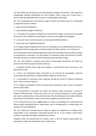 § 2º Os Estados que não possuem seus Zoneamentos Ecológico- Econômicos - ZEEs segundo a
metodologia unificada, estabelecida em norma federal, terão o prazo de 5 (cinco) anos, a
partir da data da publicação desta Lei, para a sua elaboração e aprovação.
Art. 14º. A localização da área de Reserva Legal no imóvel rural deverá levar em consideração
os seguintes estudos e critérios:
I - o plano de bacia hidrográfica;
II - o Zoneamento Ecológico-Econômico;
III - a formação de corredores ecológicos com outra Reserva Legal, com Área de Preservação
Permanente, com Unidade de Conservação ou com outra área legalmente protegida;
IV - as áreas de maior importância para a conservação da biodiversidade; e
V - as áreas de maior fragilidade ambiental.
§ 1º O órgão estadual integrante do Sisnama ou instituição por ele habilitada deverá aprovar a
localização da Reserva Legal após a inclusão do imóvel no CAR, conforme o art. 29 desta Lei.
§ 2º Protocolada a documentação exigida para análise da localização da área de Reserva Legal,
ao proprietário ou possuidor rural não poderá ser imputada sanção administrativa, inclusive
restrição a direitos, em razão da não formalização da área de Reserva Legal.
Art. 15º. Será admitido o cômputo das Áreas de Preservação Permanente no cálculo do
percentual da Reserva Legal do imóvel, desde que:
I - o benefício previsto neste artigo não implique a conversão de novas áreas para o uso
alternativo do solo;
II - a área a ser computada esteja conservada ou em processo de recuperação, conforme
comprovação do proprietário ao órgão estadual integrante do Sisnama; e
III - o proprietário ou possuidor tenha requerido inclusão do imóvel no Cadastro Ambiental
Rural - CAR, nos termos desta Lei.
§ 1º O regime de proteção da Área de Preservação Permanente não se altera na hipótese
prevista neste artigo.
§ 2º O proprietário ou possuidor de imóvel com Reserva Legal conservada e inscrita no
Cadastro Ambiental Rural - CAR de que trata o art. 29, cuja área ultrapasse o mínimo exigido
por esta Lei, poderá utilizar a área excedente para fins de constituição de servidão ambiental,
Cota de Reserva Ambiental e outros instrumentos congêneres previstos nesta Lei.
§ 3º O cômputo de que trata o caput aplica-se a todas as modalidades de cumprimento da
Reserva Legal, abrangendo tanto a regeneração, como a recomposição e a compensação, em
qualquer de suas modalidades.
Art. 16º. Poderá ser instituído Reserva Legal em regime de condomínio ou coletiva entre
propriedades rurais, respeitado o percentual previsto no art. 12 em relação a cada imóvel,
mediante a aprovação do órgão competente do Sisnama.
Parágrafo único. No parcelamento de imóveis rurais, a área de Reserva Legal poderá ser
agrupada em regime de condomínio entre os adquirentes.
 