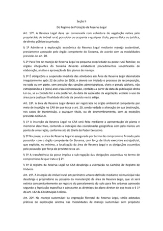 Seção II
                           Do Regime de Proteção da Reserva Legal
Art. 17º. A Reserva Legal deve ser conservada com cobertura de vegetação nativa pelo
proprietário do imóvel rural, possuidor ou ocupante a qualquer título, pessoa física ou jurídica,
de direito público ou privado.
§ 1º Admite-se a exploração econômica da Reserva Legal mediante manejo sustentável,
previamente aprovado pelo órgão competente do Sisnama, de acordo com as modalidades
previstas no art. 20.
§ 2º Para fins de manejo de Reserva Legal na pequena propriedade ou posse rural familiar, os
órgãos integrantes do Sisnama deverão estabelecer procedimentos simplificados de
elaboração, análise e aprovação de tais planos de manejo.
§ 3º É obrigatória a suspensão imediata das atividades em Área de Reserva Legal desmatada
irregularmente após 22 de julho de 2008, e deverá ser iniciado o processo de recomposição,
no todo ou em parte, sem prejuízo das sanções administrativas, cíveis e penais cabíveis, não
extrapolando a 2 (dois) anos essa comprovação, contados a partir da data da publicação desta
Lei ou, se a conduta for a ela posterior, da data da supressão da vegetação, vedado o uso da
área para qualquer finalidade distinta da prevista neste artigo.
Art. 18º. A área de Reserva Legal deverá ser registrada no órgão ambiental competente por
meio de inscrição no CAR de que trata o art. 29, sendo vedada a alteração de sua destinação,
nos casos de transmissão, a qualquer título, ou de desmembramento, com as exceções
previstas nesta Lei.
§ 1º A inscrição da Reserva Legal no CAR será feita mediante a apresentação de planta e
memorial descritivo, contendo a indicação das coordenadas geográficas com pelo menos um
ponto de amarração, conforme ato do Chefe do Poder Executivo.
§ 2º Na posse, a área de Reserva Legal é assegurada por termo de compromisso firmado pelo
possuidor com o órgão competente do Sisnama, com força de título executivo extrajudicial,
que explicite, no mínimo, a localização da área de Reserva Legal e as obrigações assumidas
pelo possuidor por força do previsto nesta Lei.
§ 3º A transferência da posse implica a sub-rogação das obrigações assumidas no termo de
compromisso de que trata o § 2º.
§ 4º O registro da Reserva Legal no CAR desobriga a averbação no Cartório de Registro de
Imóveis.
Art. 19º. A inserção do imóvel rural em perímetro urbano definido mediante lei municipal não
desobriga o proprietário ou posseiro da manutenção da área de Reserva Legal, que só será
extinta concomitantemente ao registro do parcelamento do solo para fins urbanos aprovado
segundo a legislação específica e consoante as diretrizes do plano diretor de que trata o § 1º
do art. 182 da Constituição Federal.
Art. 20º. No manejo sustentável da vegetação florestal da Reserva Legal, serão adotadas
práticas de exploração seletiva nas modalidades de manejo sustentável sem propósito
 