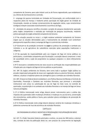 competente do Sisnama, para cada imóvel rural ou de forma regionalizada, que estabelecerá
os critérios de monitoramento e controle;
II - emprego da queima controlada em Unidades de Conservação, em conformidade com o
respectivo plano de manejo e mediante prévia aprovação do órgão gestor da Unidade de
Conservação, visando ao manejo conservacionista da vegetação nativa, cujas características
ecológicas estejam associadas evolutivamente à ocorrência do fogo;
III - atividades de pesquisa científica vinculada a projeto de pesquisa devidamente aprovado
pelos órgãos competentes e realizada por instituição de pesquisa reconhecida, mediante
prévia aprovação do órgão ambiental competente do Sisnama.
§ 1º Na situação prevista no inciso I, o órgão estadual ambiental competente do Sisnama
exigirá que os estudos demandados para o licenciamento da atividade rural contenham
planejamento específico sobre o emprego do fogo e o controle dos incêndios.
§ 2º Excetuam-se da proibição constante no caput as práticas de prevenção e combate aos
incêndios e as de agricultura de subsistência exercidas pelas populações tradicionais e
indígenas.
§ 3º Na apuração da responsabilidade pelo uso irregular do fogo em terras públicas ou
particulares, a autoridade competente para fiscalização e autuação deverá comprovar o nexo
de causalidade entre a ação do proprietário ou qualquer preposto e o dano efetivamente
causado.
§ 4º É necessário o estabelecimento de nexo causal na verificação das responsabilidades por
infração pelo uso irregular do fogo em terras públicas ou particulares.
Art. 39º. Os órgãos ambientais do Sisnama, bem como todo e qualquer órgão público ou
privado responsável pela gestão de áreas com vegetação nativa ou plantios florestais, deverão
elaborar, atualizar e implantar planos de contingência para o combate aos incêndios florestais.
Art. 40º. O Governo Federal deverá estabelecer uma Política Nacional de Manejo e Controle de
Queimadas, Prevenção e Combate aos Incêndios Florestais, que promova a articulação
institucional com vistas na substituição do uso do fogo no meio rural, no controle de
queimadas, na prevenção e no combate aos incêndios florestais e no manejo do fogo em áreas
naturais protegidas.
§ 1º A Política mencionada neste artigo deverá prever instrumentos para a análise dos
impactos das queimadas sobre mudanças climáticas e mudanças no uso da terra, conservação
dos ecossistemas, saúde pública e fauna, para subsidiar planos estratégicos de prevenção de
incêndios florestais.
§ 2º A Política mencionada neste artigo deverá observar cenários de mudanças climáticas e
potenciais aumentos de risco de ocorrência de incêndios florestais.
                                         CAPÍTULO X
     DO PROGRAMA DE APOIO E INCENTIVO À PRESERVAÇÃO E RECUPERAÇÃO DO MEIO
                                   AMBIENTE
Art. 41º. É o Poder Executivo federal autorizado a instituir, no prazo de 180 (cento e oitenta)
dias, contado da data da publicação desta Lei, sem prejuízo do cumprimento da legislação
 