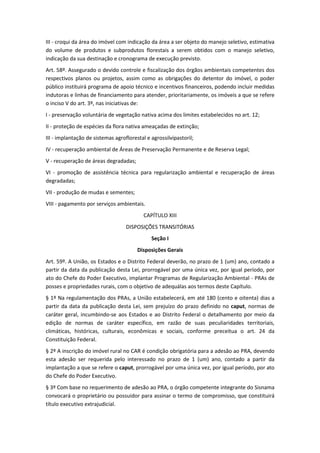 III - croqui da área do imóvel com indicação da área a ser objeto do manejo seletivo, estimativa
do volume de produtos e subprodutos florestais a serem obtidos com o manejo seletivo,
indicação da sua destinação e cronograma de execução previsto.
Art. 58º. Assegurado o devido controle e fiscalização dos órgãos ambientais competentes dos
respectivos planos ou projetos, assim como as obrigações do detentor do imóvel, o poder
público instituirá programa de apoio técnico e incentivos financeiros, podendo incluir medidas
indutoras e linhas de financiamento para atender, prioritariamente, os imóveis a que se refere
o inciso V do art. 3º, nas iniciativas de:
I - preservação voluntária de vegetação nativa acima dos limites estabelecidos no art. 12;
II - proteção de espécies da flora nativa ameaçadas de extinção;
III - implantação de sistemas agroflorestal e agrossilvipastoril;
IV - recuperação ambiental de Áreas de Preservação Permanente e de Reserva Legal;
V - recuperação de áreas degradadas;
VI - promoção de assistência técnica para regularização ambiental e recuperação de áreas
degradadas;
VII - produção de mudas e sementes;
VIII - pagamento por serviços ambientais.
                                           CAPÍTULO XIII
                                   DISPOSIÇÕES TRANSITÓRIAS
                                              Seção I
                                        Disposições Gerais
Art. 59º. A União, os Estados e o Distrito Federal deverão, no prazo de 1 (um) ano, contado a
partir da data da publicação desta Lei, prorrogável por uma única vez, por igual período, por
ato do Chefe do Poder Executivo, implantar Programas de Regularização Ambiental - PRAs de
posses e propriedades rurais, com o objetivo de adequálas aos termos deste Capítulo.
§ 1º Na regulamentação dos PRAs, a União estabelecerá, em até 180 (cento e oitenta) dias a
partir da data da publicação desta Lei, sem prejuízo do prazo definido no caput, normas de
caráter geral, incumbindo-se aos Estados e ao Distrito Federal o detalhamento por meio da
edição de normas de caráter específico, em razão de suas peculiaridades territoriais,
climáticas, históricas, culturais, econômicas e sociais, conforme preceitua o art. 24 da
Constituição Federal.
§ 2º A inscrição do imóvel rural no CAR é condição obrigatória para a adesão ao PRA, devendo
esta adesão ser requerida pelo interessado no prazo de 1 (um) ano, contado a partir da
implantação a que se refere o caput, prorrogável por uma única vez, por igual período, por ato
do Chefe do Poder Executivo.
§ 3º Com base no requerimento de adesão ao PRA, o órgão competente integrante do Sisnama
convocará o proprietário ou possuidor para assinar o termo de compromisso, que constituirá
título executivo extrajudicial.
 