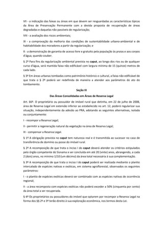 VII - a indicação das faixas ou áreas em que devem ser resguardadas as características típicas
da Área de Preservação Permanente com a devida proposta de recuperação de áreas
degradadas e daquelas não passíveis de regularização;
VIII - a avaliação dos riscos ambientais;
IX - a comprovação da melhoria das condições de sustentabilidade urbano-ambiental e de
habitabilidade dos moradores a partir da regularização; e
X - a demonstração de garantia de acesso livre e gratuito pela população às praias e aos corpos
d'água, quando couber.
§ 2º Para fins da regularização ambiental prevista no caput, ao longo dos rios ou de qualquer
curso d'água, será mantida faixa não edificável com largura mínima de 15 (quinze) metros de
cada lado.
§ 3º Em áreas urbanas tombadas como patrimônio histórico e cultural, a faixa não edificável de
que trata o § 2º poderá ser redefinida de maneira a atender aos parâmetros do ato do
tombamento.
                                            Seção III
                      Das Áreas Consolidadas em Áreas de Reserva Legal
Art. 66º. O proprietário ou possuidor de imóvel rural que detinha, em 22 de julho de 2008,
área de Reserva Legal em extensão inferior ao estabelecido no art. 12, poderá regularizar sua
situação, independentemente da adesão ao PRA, adotando as seguintes alternativas, isolada
ou conjuntamente:
I - recompor a Reserva Legal;
II - permitir a regeneração natural da vegetação na área de Reserva Legal;
III - compensar a Reserva Legal.
§ 1º A obrigação prevista no caput tem natureza real e é transmitida ao sucessor no caso de
transferência de domínio ou posse do imóvel rural.
§ 2º A recomposição de que trata o inciso I do caput deverá atender os critérios estipulados
pelo órgão competente do Sisnama e ser concluída em até 20 (vinte) anos, abrangendo, a cada
2 (dois) anos, no mínimo 1/10 (um décimo) da área total necessária à sua complementação.
§ 3º A recomposição de que trata o inciso I do caput poderá ser realizada mediante o plantio
intercalado de espécies nativas e exóticas, em sistema agroflorestal, observados os seguintes
parâmetros:
I - o plantio de espécies exóticas deverá ser combinado com as espécies nativas de ocorrência
regional;
II - a área recomposta com espécies exóticas não poderá exceder a 50% (cinquenta por cento)
da área total a ser recuperada.
§ 4º Os proprietários ou possuidores do imóvel que optarem por recompor a Reserva Legal na
forma dos §§ 2º e 3º terão direito à sua exploração econômica, nos termos desta Lei.
 