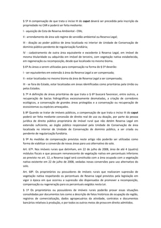 § 5º A compensação de que trata o inciso III do caput deverá ser precedida pela inscrição da
propriedade no CAR e poderá ser feita mediante:
I - aquisição de Cota de Reserva Ambiental - CRA;
II - arrendamento de área sob regime de servidão ambiental ou Reserva Legal;
III - doação ao poder público de área localizada no interior de Unidade de Conservação de
domínio público pendente de regularização fundiária;
IV - cadastramento de outra área equivalente e excedente à Reserva Legal, em imóvel de
mesma titularidade ou adquirida em imóvel de terceiro, com vegetação nativa estabelecida,
em regeneração ou recomposição, desde que localizada no mesmo bioma.
§ 6º As áreas a serem utilizadas para compensação na forma do § 5º deverão:
I - ser equivalentes em extensão à área da Reserva Legal a ser compensada;
II - estar localizadas no mesmo bioma da área de Reserva Legal a ser compensada;
III - se fora do Estado, estar localizadas em áreas identificadas como prioritárias pela União ou
pelos Estados.
§ 7º A definição de áreas prioritárias de que trata o § 6º buscará favorecer, entre outros, a
recuperação de bacias hidrográficas excessivamente desmatadas, a criação de corredores
ecológicos, a conservação de grandes áreas protegidas e a conservação ou recuperação de
ecossistemas ou espécies ameaçados.
§ 8º Quando se tratar de imóveis públicos, a compensação de que trata o inciso III do caput
poderá ser feita mediante concessão de direito real de uso ou doação, por parte da pessoa
jurídica de direito público proprietária de imóvel rural que não detém Reserva Legal em
extensão suficiente, ao órgão público responsável pela Unidade de Conservação de área
localizada no interior de Unidade de Conservação de domínio público, a ser criada ou
pendente de regularização fundiária.
§ 9º As medidas de compensação previstas neste artigo não poderão ser utilizadas como
forma de viabilizar a conversão de novas áreas para uso alternativo do solo.
Art. 67º. Nos imóveis rurais que detinham, em 22 de julho de 2008, área de até 4 (quatro)
módulos fiscais e que possuam remanescente de vegetação nativa em percentuais inferiores
ao previsto no art. 12, a Reserva Legal será constituída com a área ocupada com a vegetação
nativa existente em 22 de julho de 2008, vedadas novas conversões para uso alternativo do
solo.
Art. 68º. Os proprietários ou possuidores de imóveis rurais que realizaram supressão de
vegetação nativa respeitando os percentuais de Reserva Legal previstos pela legislação em
vigor à época em que ocorreu a supressão são dispensados de promover a recomposição,
compensação ou regeneração para os percentuais exigidos nesta Lei.
§ 1º Os proprietários ou possuidores de imóveis rurais poderão provar essas situações
consolidadas por documentos tais como a descrição de fatos históricos de ocupação da região,
registros de comercialização, dados agropecuários da atividade, contratos e documentos
bancários relativos à produção, e por todos os outros meios de prova em direito admitidos.
 