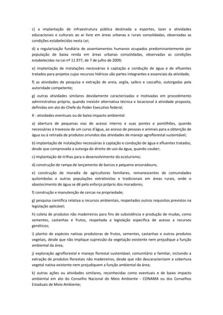 c) a implantação de infraestrutura pública destinada a esportes, lazer e atividades
educacionais e culturais ao ar livre em áreas urbanas e rurais consolidadas, observadas as
condições estabelecidas nesta Lei;
d) a regularização fundiária de assentamentos humanos ocupados predominantemente por
população de baixa renda em áreas urbanas consolidadas, observadas as condições
estabelecidas na Lei nº 11.977, de 7 de julho de 2009;
e) implantação de instalações necessárias à captação e condução de água e de efluentes
tratados para projetos cujos recursos hídricos são partes integrantes e essenciais da atividade;
f) as atividades de pesquisa e extração de areia, argila, saibro e cascalho, outorgadas pela
autoridade competente;
g) outras atividades similares devidamente caracterizadas e motivadas em procedimento
administrativo próprio, quando inexistir alternativa técnica e locacional à atividade proposta,
definidas em ato do Chefe do Poder Executivo federal;
X - atividades eventuais ou de baixo impacto ambiental:
a) abertura de pequenas vias de acesso interno e suas pontes e pontilhões, quando
necessárias à travessia de um curso d'água, ao acesso de pessoas e animais para a obtenção de
água ou à retirada de produtos oriundos das atividades de manejo agroflorestal sustentável;
b) implantação de instalações necessárias à captação e condução de água e efluentes tratados,
desde que comprovada a outorga do direito de uso da água, quando couber;
c) implantação de trilhas para o desenvolvimento do ecoturismo;
d) construção de rampa de lançamento de barcos e pequeno ancoradouro;
e) construção de moradia de agricultores familiares, remanescentes de comunidades
quilombolas e outras populações extrativistas e tradicionais em áreas rurais, onde o
abastecimento de água se dê pelo esforço próprio dos moradores;
f) construção e manutenção de cercas na propriedade;
g) pesquisa científica relativa a recursos ambientais, respeitados outros requisitos previstos na
legislação aplicável;
h) coleta de produtos não madeireiros para fins de subsistência e produção de mudas, como
sementes, castanhas e frutos, respeitada a legislação específica de acesso a recursos
genéticos;
i) plantio de espécies nativas produtoras de frutos, sementes, castanhas e outros produtos
vegetais, desde que não implique supressão da vegetação existente nem prejudique a função
ambiental da área;
j) exploração agroflorestal e manejo florestal sustentável, comunitário e familiar, incluindo a
extração de produtos florestais não madeireiros, desde que não descaracterizem a cobertura
vegetal nativa existente nem prejudiquem a função ambiental da área;
k) outras ações ou atividades similares, reconhecidas como eventuais e de baixo impacto
ambiental em ato do Conselho Nacional do Meio Ambiente - CONAMA ou dos Conselhos
Estaduais de Meio Ambiente;
 