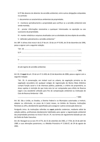 § 3º São deveres do detentor da servidão ambiental, entre outras obrigações estipuladas
    no contrato:
    I - documentar as características ambientais da propriedade;
    II - monitorar periodicamente a propriedade para verificar se a servidão ambiental está
    sendo mantida;
    III - prestar informações necessárias a quaisquer interessados na aquisição ou aos
    sucessores da propriedade;
    IV - manter relatórios e arquivos atualizados com as atividades da área objeto da servidão;
    V - defender judicialmente a servidão ambiental."
Art. 80º. A alínea d do inciso II do § 1º do art. 10 da Lei nº 9.393, de 19 de dezembro de 1996,
passa a vigorar com a seguinte redação:
    "Art. 10. .........................................................................................................................
    § 1º ..................................................................................................................................
    ........................................................................................................................................
    II - ...................................................................................................................................
    .......................................................................................................................................
    d) sob regime de servidão ambiental;
    ..............................................................................................................................." (NR)
Art. 81. O caput do art. 35 da Lei nº 11.428, de 22 de dezembro de 2006, passa a vigorar com a
seguinte redação:
    "Art. 35. A conservação, em imóvel rural ou urbano, da vegetação primária ou da
    vegetação secundária em qualquer estágio de regeneração do Bioma Mata Atlântica
    cumpre função social e é de interesse público, podendo, a critério do proprietário, as
    áreas sujeitas à restrição de que trata esta Lei ser computadas para efeito da Reserva
    Legal e seu excedente utilizado para fins de compensação ambiental ou instituição de
    Cota de Reserva Ambiental - CRA.
    .............................................................................................................................." (NR)
Art. 82. São a União, os Estados, o Distrito Federal e os Municípios autorizados a instituir,
adaptar ou reformular, no prazo de 6 (seis) meses, no âmbito do Sisnama, instituições
florestais ou afins, devidamente aparelhadas para assegurar a plena consecução desta Lei.
Parágrafo único. As instituições referidas no caput poderão credenciar, mediante edital de
seleção pública, profissionais devidamente habilitados para apoiar a regularização ambiental
das propriedades previstas no inciso V do art. 3º, nos termos de regulamento baixado por ato
do Chefe do Poder Executivo.
Art. 83. Revogam-se as Leis nºs 4.771, de 15 de setembro de 1965, e 7.754, de 14 de abril de
1989, e suas alterações posteriores, e a Medida Provisória nº 2.166-67, de 24 de agosto de
2001.
 