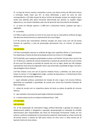 IX - no topo de morros, montes, montanhas e serras, com altura mínima de 100 (cem) metros
e inclinação média maior que 25°, as áreas delimitadas a partir da curva de nível
correspondente a 2/3 (dois terços) da altura mínima da elevação sempre em relação à base,
sendo esta definida pelo plano horizontal determinado por planície ou espelho d'água
adjacente ou, nos relevos ondulados, pela cota do ponto de sela mais próximo da elevação;
X - as áreas em altitude superior a 1.800 (mil e oitocentos) metros, qualquer que seja a
vegetação;
XI - as veredas.
§ 1º Não se aplica o previsto no inciso III nos casos em que os reservatórios artificiais de água
não decorram de barramento ou represamento de cursos d'água.
§ 2º No entorno dos reservatórios artificiais situados em áreas rurais com até 20 (vinte)
hectares de superfície, a área de preservação permanente terá, no mínimo, 15 (quinze)
metros.
§ 3º (VETADO).
§ 4º Nas acumulações naturais ou artificiais de água com superfície inferior a 1 (um) hectare,
fica dispensada a reserva da faixa de proteção prevista nos incisos II e III do caput.
§ 5º É admitido, para a pequena propriedade ou posse rural familiar, de que trata o inciso V do
art. 3º desta Lei, o plantio de culturas temporárias e sazonais de vazante de ciclo curto na faixa
de terra que fica exposta no período de vazante dos rios ou lagos, desde que não implique
supressão de novas áreas de vegetação nativa, seja conservada a qualidade da água e do solo e
seja protegida a fauna silvestre.
§ 6º Nos imóveis rurais com até 15 (quinze) módulos fiscais, é admitida, nas áreas de que
tratam os incisos I e II do caput deste artigo, a prática da aquicultura e a infraestrutura física
diretamente a ela associada, desde que:
I - sejam adotadas práticas sustentáveis de manejo de solo e água e de recursos hídricos,
garantindo sua qualidade e quantidade, de acordo com norma dos Conselhos Estaduais de
Meio Ambiente;
II - esteja de acordo com os respectivos planos de bacia ou planos de gestão de recursos
hídricos;
III - seja realizado o licenciamento pelo órgão ambiental competente;
IV - o imóvel esteja inscrito no Cadastro Ambiental Rural - CAR.
§ 7º (VETADO).
§ 8º (VETADO).
Art. 5º Na implantação de reservatório d'água artificial destinado a geração de energia ou
abastecimento público, é obrigatória a aquisição, desapropriação ou instituição de servidão
administrativa pelo empreendedor das Áreas de Preservação Permanente criadas em seu
entorno, conforme estabelecido no licenciamento ambiental, observando-se a faixa mínima de
30 (trinta) metros e máxima de 100 (cem) metros em área rural e a faixa mínima de 15
(quinze) metros em área urbana.
 