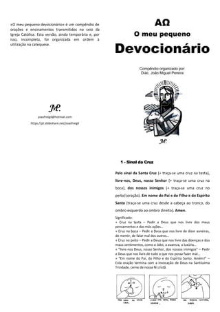 «O meu pequeno devocionário» é um compêndio de
orações e ensinamentos transmitidos no seio da
Igreja Católica. Esta versão, ainda temporária e, por
isso, incompleta, foi organizada em ordem à
utilização na catequese.
Sobre o organizador
O Diácono João Miguel Pereira é Mestre em Teologia pela Faculdade de
Teologia da Universidade Católica Portuguesa. Frequentou os Seminários
Maiores de Lamego e Interdiocesano de São José, em Braga. Tem
cooperado em múltiplas dimensões da pastoral em paróquias das
dioceses de Braga (São Vítor, Riba de Ave, Oliveira de São Mateus e
Pedome) e Lamego (Freigil, São Cipriano, São Romão, Ferreirim, Tabuaço,
Carrazedo, Távora, Pinheiros e outras). Nasceu a 26 de Dezembro de 1996
em Freigil, Resende, distrito de Viseu. Recebeu a ordenação diaconal,
pelas mãos de sua Reverência D. António Couto (bispo de Lamego), a 21
de Novembro de 2020. Atualmente colabora em paróquias na zona de
Sernancelhe e Penedono.
-------
joaofreigil@hotmail.com
https://pt.slideshare.net/Joaofreigil
ΑΩ
O meu pequeno
Devocionário
Compêndio organizado por:
Diác. João Miguel Pereira
1 - Sinal da Cruz
Pelo sinal da Santa Cruz (+ traça-se uma cruz na testa),
livre-nos, Deus, nosso Senhor (+ traça-se uma cruz na
boca), dos nossos inimigos (+ traça-se uma cruz no
peito/coração). Em nome do Pai e do Filho e do Espírito
Santo (traça-se uma cruz desde a cabeça ao tronco, do
ombro esquerdo ao ombro direito). Amen.
Significado:
» Cruz na testa – Pedir a Deus que nos livre dos maus
pensamentos e das más ações…
» Cruz na boca – Pedir a Deus que nos livre de dizer asneiras,
de mentir, de falar mal dos outros…
» Cruz no peito – Pedir a Deus que nos livre das doenças e dos
maus sentimentos, como o ódio, a avareza, a luxúria…
» ”livre-nos Deus, nosso Senhor, dos nossos inimigos” – Pedir
a Deus que nos livre de tudo o que nos possa fazer mal…
» “Em nome do Pai, do Filho e do Espírito Santo. Amém!” –
Esta oração termina com a invocação de Deus na Santíssima
Trindade, cerne de nossa fé cristã.
 