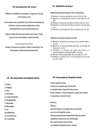16 Jaculatórias do terço
Ó Maria concebida sem pecado, / rogai por nós que
recorremos a vós.
Ó meu bom Jesus, perdoai-nos e livrai-nos do fogo do
inferno; / Levai as almas todas para o Céu,
principalmente as que mais precisarem.
Doce coração de Jesus que tanto nos amais, / fazei
que eu vos ame sempre e cada vez mais.
Na adoração eucarística:
Graças e louvores se deem a todo o momento / ao
Santíssimo e Diviníssimo Sacramento.
21 - Mistérios do terço
Mistérios Gloriosos (Quarta-feira e Domingo)
1º Mistério: A ressurreição de Jesus (Jo 20, 19-21)
2º Mistério: A ascensão de Jesus ao Céu (Mc 16, 19-
20)
3º Mistério: A descida do Espírito Santo (Act 2, 1-2.4)
4º Mistério: A assunção de Nossa Senhora ao Céu (Col
3,1)
5º Mistério: A Coroação de Nossa Senhora (Jo 19, 26)
Mistérios Luminosos (Quinta-Feira)
1º Mistério: O Batismo de Jesus no rio Jordão (Mt 3,
13-17)
2º Mistério: A autorrevelação de Jesus nas bodas de
Caná (Jo 2, 1-12)
3º Mistério: O anúncio do Reino de Deus e a
proclamação do Evangelho (Mc 1, 14-15)
4º Mistério: A transfiguração de Jesus (Mt 17, 1-9)
5º Mistério: A última ceia e a instituição da Eucaristia
(Lc 22, 14-20)
18 - Os doze frutos do Espírito Santo
1. Amor;
2. Alegria;
3. Paz;
4. Paciência;
5. Longanimidade;
6. Benignidade;
7. Bondade;
8. Mansidão;
9. Fé;
10. Modéstia;
11. Continência;
12. Castidade.
19 - Invocação do Espírito Santo
Vinde, Espírito Santo,
enchei os corações dos vossos fiéis
e acendei neles o fogo do Vosso amor.
Enviai, Senhor, o Vosso Espírito, e tudo será criado,
e renovareis a face da terra.
Oremos:
Ó Deus,
que instruístes os corações dos vossos fiéis
com a luz do Espírito Santo,
fazei que apreciemos retamente todas as coisas
e gozemos sempre da sua consolação.
Por nosso Senhor Jesus Cristo,
na unidade do Espírito Santo. Amen.
 