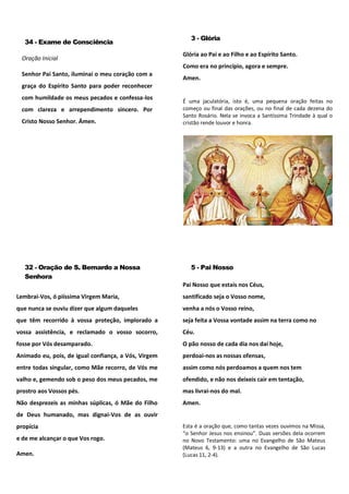 34 - Exame de Consciência
Oração Inicial
Senhor Pai Santo, iluminai o meu coração com a
graça do Espírito Santo para poder reconhecer
com humildade os meus pecados e confessa-los
com clareza e arrependimento sincero. Por
Cristo Nosso Senhor. Ámen.
3 - Glória
Glória ao Pai e ao Filho e ao Espírito Santo.
Como era no princípio, agora e sempre.
Amen.
É uma jaculatória, isto é, uma pequena oração feitas no
começo ou final das orações, ou no final de cada dezena do
Santo Rosário. Nela se invoca a Santíssima Trindade à qual o
cristão rende louvor e honra.
32 - Oração de S. Bernardo a Nossa
Senhora
Lembrai-Vos, ó piíssima Virgem Maria,
que nunca se ouviu dizer que algum daqueles
que têm recorrido à vossa proteção, implorado a
vossa assistência, e reclamado o vosso socorro,
fosse por Vós desamparado.
Animado eu, pois, de igual confiança, a Vós, Virgem
entre todas singular, como Mãe recorro, de Vós me
valho e, gemendo sob o peso dos meus pecados, me
prostro aos Vossos pés.
Não desprezeis as minhas súplicas, ó Mãe do Filho
de Deus humanado, mas dignai-Vos de as ouvir
propícia
e de me alcançar o que Vos rogo.
Amen.
5 - Pai Nosso
Pai Nosso que estais nos Céus,
santificado seja o Vosso nome,
venha a nós o Vosso reino,
seja feita a Vossa vontade assim na terra como no
Céu.
O pão nosso de cada dia nos dai hoje,
perdoai-nos as nossas ofensas,
assim como nós perdoamos a quem nos tem
ofendido, e não nos deixeis cair em tentação,
mas livrai-nos do mal.
Amen.
Esta é a oração que, como tantas vezes ouvimos na Missa,
“o Senhor Jesus nos ensinou”. Duas versões dela ocorrem
no Novo Testamento: uma no Evangelho de São Mateus
(Mateus 6, 9-13) e a outra no Evangelho de São Lucas
(Lucas 11, 2-4).
 