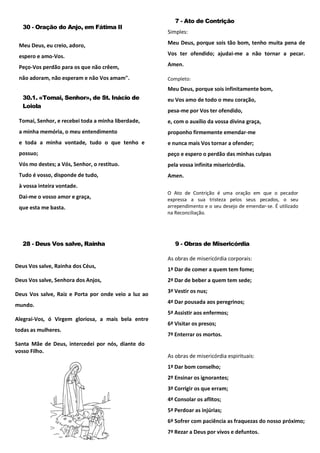 30 - Oração do Anjo, em Fátima II
Meu Deus, eu creio, adoro,
espero e amo-Vos.
Peço-Vos perdão para os que não crêem,
não adoram, não esperam e não Vos amam".
30.1. «Tomai, Senhor», de St. Inácio de
Loiola
Tomai, Senhor, e recebei toda a minha liberdade,
a minha memória, o meu entendimento
e toda a minha vontade, tudo o que tenho e
possuo;
Vós mo destes; a Vós, Senhor, o restituo.
Tudo é vosso, disponde de tudo,
à vossa inteira vontade.
Dai-me o vosso amor e graça,
que esta me basta.
7 - Ato de Contrição
Simples:
Meu Deus, porque sois tão bom, tenho muita pena de
Vos ter ofendido; ajudai-me a não tornar a pecar.
Amen.
Completo:
Meu Deus, porque sois infinitamente bom,
eu Vos amo de todo o meu coração,
pesa-me por Vos ter ofendido,
e, com o auxílio da vossa divina graça,
proponho firmemente emendar-me
e nunca mais Vos tornar a ofender;
peço e espero o perdão das minhas culpas
pela vossa infinita misericórdia.
Amen.
O Ato de Contrição é uma oração em que o pecador
expressa a sua tristeza pelos seus pecados, o seu
arrependimento e o seu desejo de emendar-se. É utilizado
na Reconciliação.
28 - Deus Vos salve, Rainha
Deus Vos salve, Rainha dos Céus,
Deus Vos salve, Senhora dos Anjos,
Deus Vos salve, Raiz e Porta por onde veio a luz ao
mundo.
Alegrai-Vos, ó Virgem gloriosa, a mais bela entre
todas as mulheres.
Santa Mãe de Deus, intercedei por nós, diante do
vosso Filho.
9 - Obras de Misericórdia
As obras de misericórdia corporais:
1ª Dar de comer a quem tem fome;
2ª Dar de beber a quem tem sede;
3ª Vestir os nus;
4ª Dar pousada aos peregrinos;
5ª Assistir aos enfermos;
6ª Visitar os presos;
7ª Enterrar os mortos.
As obras de misericórdia espirituais:
1ª Dar bom conselho;
2º Ensinar os ignorantes;
3ª Corrigir os que erram;
4ª Consolar os aflitos;
5ª Perdoar as injúrias;
6ª Sofrer com paciência as fraquezas do nosso próximo;
7ª Rezar a Deus por vivos e defuntos.
 