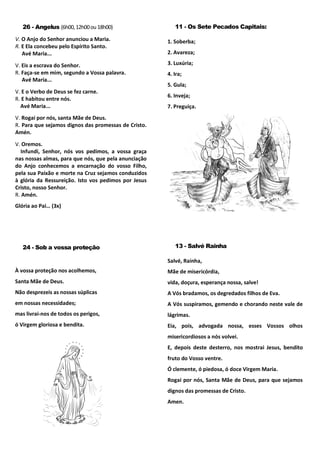 26 - Angelus (6h00,12h00ou18h00)
V. O Anjo do Senhor anunciou a Maria.
R. E Ela concebeu pelo Espírito Santo.
Avé Maria...
V. Eis a escrava do Senhor.
R. Faça-se em mim, segundo a Vossa palavra.
Avé Maria...
V. E o Verbo de Deus se fez carne.
R. E habitou entre nós.
Avé Maria...
V. Rogai por nós, santa Mãe de Deus.
R. Para que sejamos dignos das promessas de Cristo.
Amén.
V. Oremos.
Infundi, Senhor, nós vos pedimos, a vossa graça
nas nossas almas, para que nós, que pela anunciação
do Anjo conhecemos a encarnação do vosso Filho,
pela sua Paixão e morte na Cruz sejamos conduzidos
à glória da Ressureição. Isto vos pedimos por Jesus
Cristo, nosso Senhor.
R. Amén.
Glória ao Pai… (3x)
11 - Os Sete Pecados Capitais:
1. Soberba;
2. Avareza;
3. Luxúria;
4. Ira;
5. Gula;
6. Inveja;
7. Preguiça.
24 - Sob a vossa proteção
À vossa proteção nos acolhemos,
Santa Mãe de Deus.
Não desprezeis as nossas súplicas
em nossas necessidades;
mas livrai-nos de todos os perigos,
ó Virgem gloriosa e bendita.
13 - Salvé Rainha
Salvé, Rainha,
Mãe de misericórdia,
vida, doçura, esperança nossa, salve!
A Vós bradamos, os degredados filhos de Eva.
A Vós suspiramos, gemendo e chorando neste vale de
lágrimas.
Eia, pois, advogada nossa, esses Vossos olhos
misericordiosos a nós volvei.
E, depois deste desterro, nos mostrai Jesus, bendito
fruto do Vosso ventre.
Ó clemente, ó piedosa, ó doce Virgem Maria.
Rogai por nós, Santa Mãe de Deus, para que sejamos
dignos das promessas de Cristo.
Amen.
 