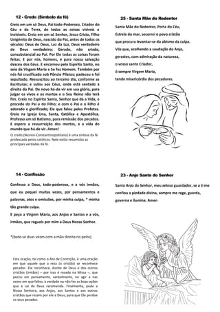 12 - Credo (Símbolo da fé)
Creio em um só Deus, Pai todo-Poderoso, Criador do
Céu e da Terra, de todas as coisas visíveis e
invisíveis. Creio em um só Senhor, Jesus Cristo, Filho
Unigénito de Deus, nascido do Pai, antes de todos os
séculos: Deus de Deus, Luz da Luz, Deus verdadeiro
de Deus verdadeiro; Gerado, não criado,
consubstancial ao Pai. Por Ele todas as coisas foram
feitas. E por nós, homens, e para nossa salvação
desceu dos Céus. E encarnou pelo Espírito Santo, no
seio da Virgem Maria e Se fez Homem. Também por
nós foi crucificado sob Pôncio Pilatos; padeceu e foi
sepultado. Ressuscitou ao terceiro dia, conforme as
Escrituras; e subiu aos Céus, onde está sentado à
direita do Pai. De novo há-de vir em sua glória, para
julgar os vivos e os mortos e o Seu Reino não terá
fim. Creio no Espírito Santo, Senhor que dá a Vida, e
procede do Pai e do Filho; e com o Pai e o Filho é
adorado e glorificado; Ele que falou pelos Profetas.
Creio na Igreja Una, Santa, Católica e Apostólica.
Professo um só Batismo, para remissão dos pecados.
E espero a ressurreição dos mortos, e a vida do
mundo que há-de vir. Amen!
O credo (Niceno-Constantinopolitano) é uma síntese da fé
professada pelos católicos. Nele estão resumidas as
principais verdades da fé.
25 - Santa Mãe do Redentor
Santa Mãe do Redentor, Porta do Céu,
Estrela do mar, socorrei o povo cristão
que procura levantar-se do abismo da culpa.
Vós que, acolhendo a saudação do Anjo,
gerastes, com admiração da natureza,
o vosso santo Criador,
ó sempre Virgem Maria,
tende misericórdia dos pecadores.
14 - Confissão
Confesso a Deus, todo-poderoso, e a vós irmãos,
que eu pequei muitas vezes, por pensamentos e
palavras, atos e omissões, por minha culpa, * minha
tão grande culpa.
E peço a Virgem Maria, aos Anjos e Santos e a vós,
irmãos, que rogueis por mim a Deus Nosso Senhor.
*(bate-se duas vezes com a mão direita no peito)
Esta oração, tal como o Ato de Contrição, é uma oração
em que aquele que a reza (o cristão) se reconhece
pecador. Ele reconhece, diante de Deus e dos outros
cristãos (irmãos) – por isso é rezada na Missa –, que
pecou em pensamento, verbalmente, no agir e nas
vezes em que faltou à verdade ou não fez as boas-ações
que a Lei de Deus recomenda. Finalmente, pede a
Nossa Senhora, aos Anjos, aos Santos e aos outros
cristãos que rezem por ele a Deus, para que Ele perdoe
os seus pecados.
23 - Anjo Santo do Senhor
Santo Anjo do Senhor, meu zeloso guardador, se a ti me
confiou a piedade divina, sempre me rege, guarda,
governa e ilumina. Amen
 
