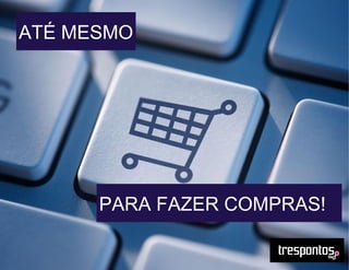 ATÉ MESMO
PARA FAZER COMPRAS!
 