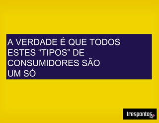 A VERDADE É QUE TODOS
ESTES “TIPOS” DE
CONSUMIDORES SÃO
UM SÓ
 