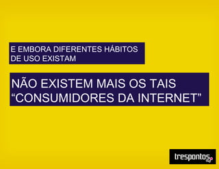E EMBORA DIFERENTES HÁBITOS
DE USO EXISTAM
NÃO EXISTEM MAIS OS TAIS
“CONSUMIDORES DA INTERNET”
 