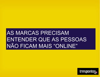 AS MARCAS PRECISAM
ENTENDER QUE AS PESSOAS
NÃO FICAM MAIS “ONLINE”
 