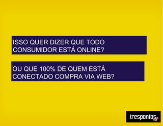 ISSO QUER DIZER QUE TODO
CONSUMIDOR ESTÁ ONLINE?
OU QUE 100% DE QUEM ESTÁ
CONECTADO COMPRA VIA WEB?
 