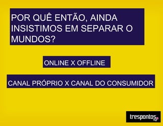 POR QUÊ ENTÃO, AINDA
INSISTIMOS EM SEPARAR O
MUNDOS?
ONLINE X OFFLINE
CANAL PRÓPRIO X CANAL DO CONSUMIDOR
 
