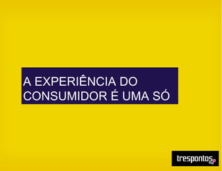 A EXPERIÊNCIA DO
CONSUMIDOR É UMA SÓ
 