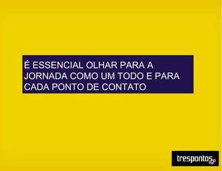 É ESSENCIAL OLHAR PARA A
JORNADA COMO UM TODO E PARA
CADA PONTO DE CONTATO
 