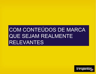 COM CONTEÚDOS DE MARCA
QUE SEJAM REALMENTE
RELEVANTES
 