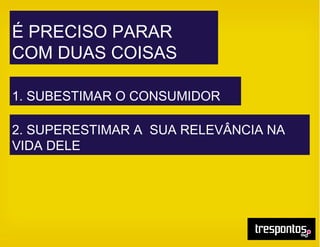 É PRECISO PARAR
COM DUAS COISAS
1. SUBESTIMAR O CONSUMIDOR
2. SUPERESTIMAR A SUA RELEVÂNCIA NA
VIDA DELE
 