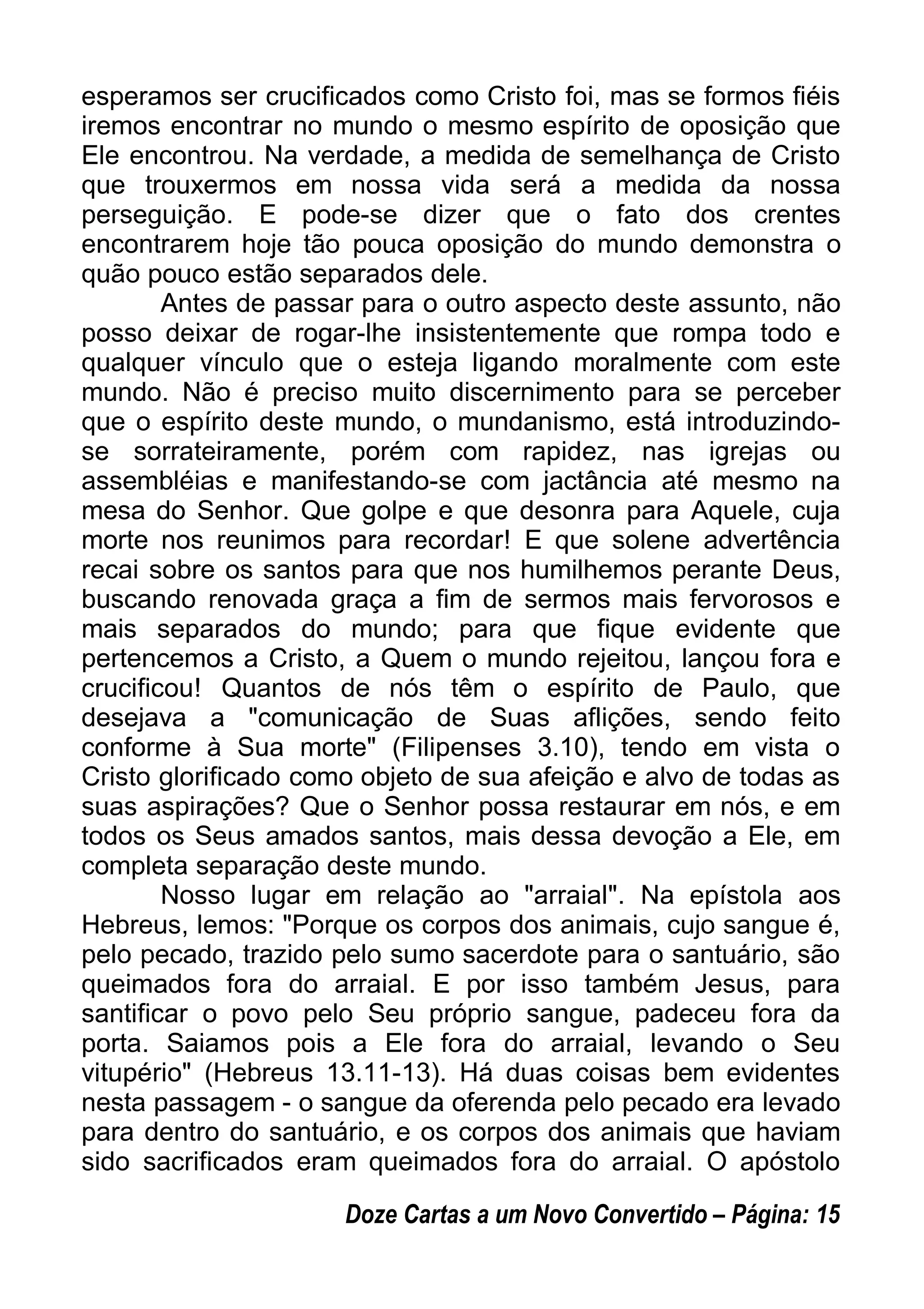esperamos ser crucificados como Cristo foi, mas se formos fiéis
iremos encontrar no mundo o mesmo espírito de oposição que
Ele encontrou. Na verdade, a medida de semelhança de Cristo
que trouxermos em nossa vida será a medida da nossa
perseguição. E pode-se dizer que o fato dos crentes
encontrarem hoje tão pouca oposição do mundo demonstra o
quão pouco estão separados dele.
Antes de passar para o outro aspecto deste assunto, não
posso deixar de rogar-lhe insistentemente que rompa todo e
qualquer vínculo que o esteja ligando moralmente com este
mundo. Não é preciso muito discernimento para se perceber
que o espírito deste mundo, o mundanismo, está introduzindo-
se sorrateiramente, porém com rapidez, nas igrejas ou
assembléias e manifestando-se com jactância até mesmo na
mesa do Senhor. Que golpe e que desonra para Aquele, cuja
morte nos reunimos para recordar! E que solene advertência
recai sobre os santos para que nos humilhemos perante Deus,
buscando renovada graça a fim de sermos mais fervorosos e
mais separados do mundo; para que fique evidente que
pertencemos a Cristo, a Quem o mundo rejeitou, lançou fora e
crucificou! Quantos de nós têm o espírito de Paulo, que
desejava a "comunicação de Suas aflições, sendo feito
conforme à Sua morte" (Filipenses 3.10), tendo em vista o
Cristo glorificado como objeto de sua afeição e alvo de todas as
suas aspirações? Que o Senhor possa restaurar em nós, e em
todos os Seus amados santos, mais dessa devoção a Ele, em
completa separação deste mundo.
Nosso lugar em relação ao "arraial". Na epístola aos
Hebreus, lemos: "Porque os corpos dos animais, cujo sangue é,
pelo pecado, trazido pelo sumo sacerdote para o santuário, são
queimados fora do arraial. E por isso também Jesus, para
santificar o povo pelo Seu próprio sangue, padeceu fora da
porta. Saiamos pois a Ele fora do arraial, levando o Seu
vitupério" (Hebreus 13.11-13). Há duas coisas bem evidentes
nesta passagem - o sangue da oferenda pelo pecado era levado
para dentro do santuário, e os corpos dos animais que haviam
sido sacrificados eram queimados fora do arraial. O apóstolo
Doze Cartas a um Novo Convertido – Página: 15
 