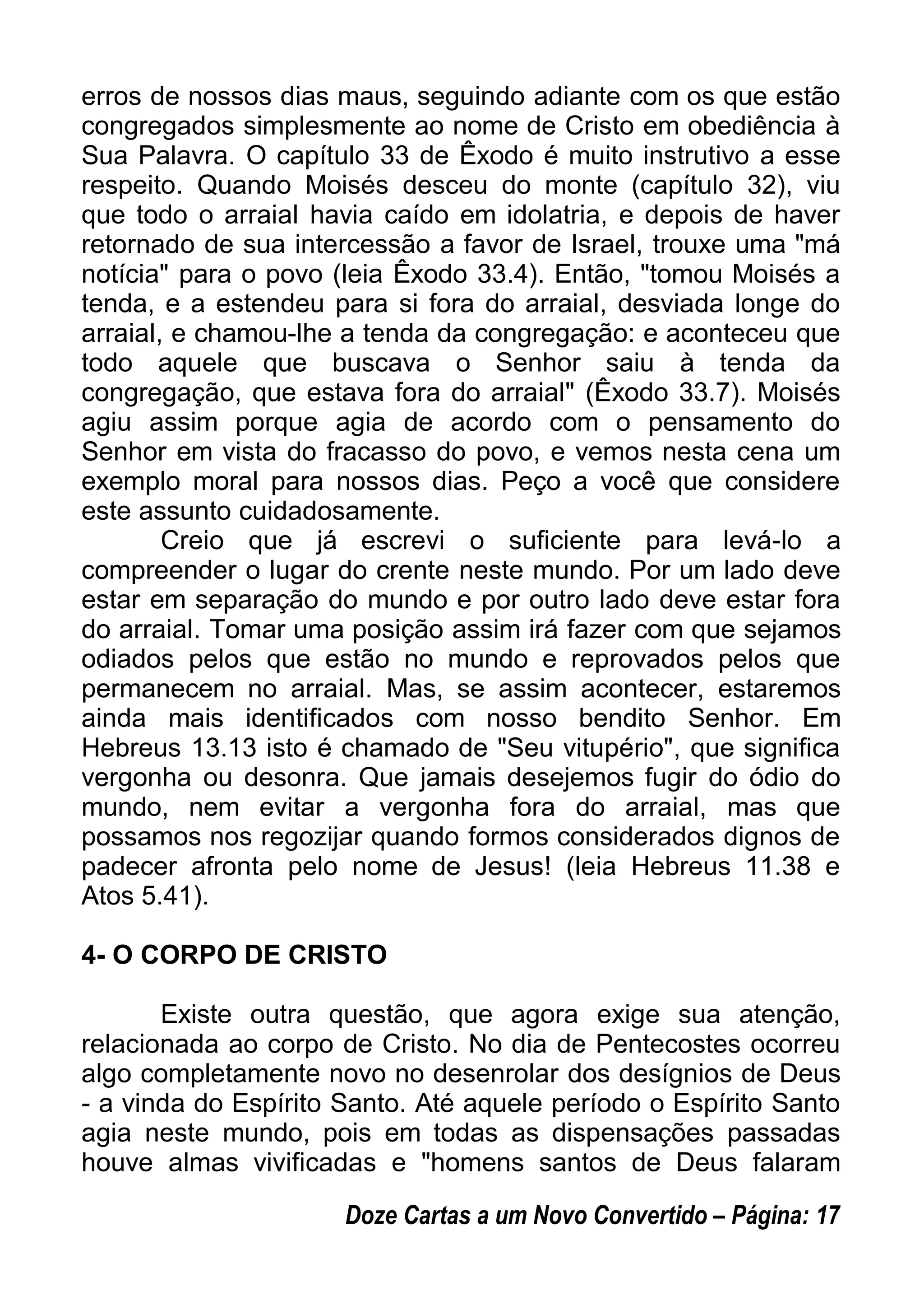 erros de nossos dias maus, seguindo adiante com os que estão
congregados simplesmente ao nome de Cristo em obediência à
Sua Palavra. O capítulo 33 de Êxodo é muito instrutivo a esse
respeito. Quando Moisés desceu do monte (capítulo 32), viu
que todo o arraial havia caído em idolatria, e depois de haver
retornado de sua intercessão a favor de Israel, trouxe uma "má
notícia" para o povo (leia Êxodo 33.4). Então, "tomou Moisés a
tenda, e a estendeu para si fora do arraial, desviada longe do
arraial, e chamou-lhe a tenda da congregação: e aconteceu que
todo aquele que buscava o Senhor saiu à tenda da
congregação, que estava fora do arraial" (Êxodo 33.7). Moisés
agiu assim porque agia de acordo com o pensamento do
Senhor em vista do fracasso do povo, e vemos nesta cena um
exemplo moral para nossos dias. Peço a você que considere
este assunto cuidadosamente.
Creio que já escrevi o suficiente para levá-lo a
compreender o lugar do crente neste mundo. Por um lado deve
estar em separação do mundo e por outro lado deve estar fora
do arraial. Tomar uma posição assim irá fazer com que sejamos
odiados pelos que estão no mundo e reprovados pelos que
permanecem no arraial. Mas, se assim acontecer, estaremos
ainda mais identificados com nosso bendito Senhor. Em
Hebreus 13.13 isto é chamado de "Seu vitupério", que significa
vergonha ou desonra. Que jamais desejemos fugir do ódio do
mundo, nem evitar a vergonha fora do arraial, mas que
possamos nos regozijar quando formos considerados dignos de
padecer afronta pelo nome de Jesus! (leia Hebreus 11.38 e
Atos 5.41).
4- O CORPO DE CRISTO
Existe outra questão, que agora exige sua atenção,
relacionada ao corpo de Cristo. No dia de Pentecostes ocorreu
algo completamente novo no desenrolar dos desígnios de Deus
- a vinda do Espírito Santo. Até aquele período o Espírito Santo
agia neste mundo, pois em todas as dispensações passadas
houve almas vivificadas e "homens santos de Deus falaram
Doze Cartas a um Novo Convertido – Página: 17
 