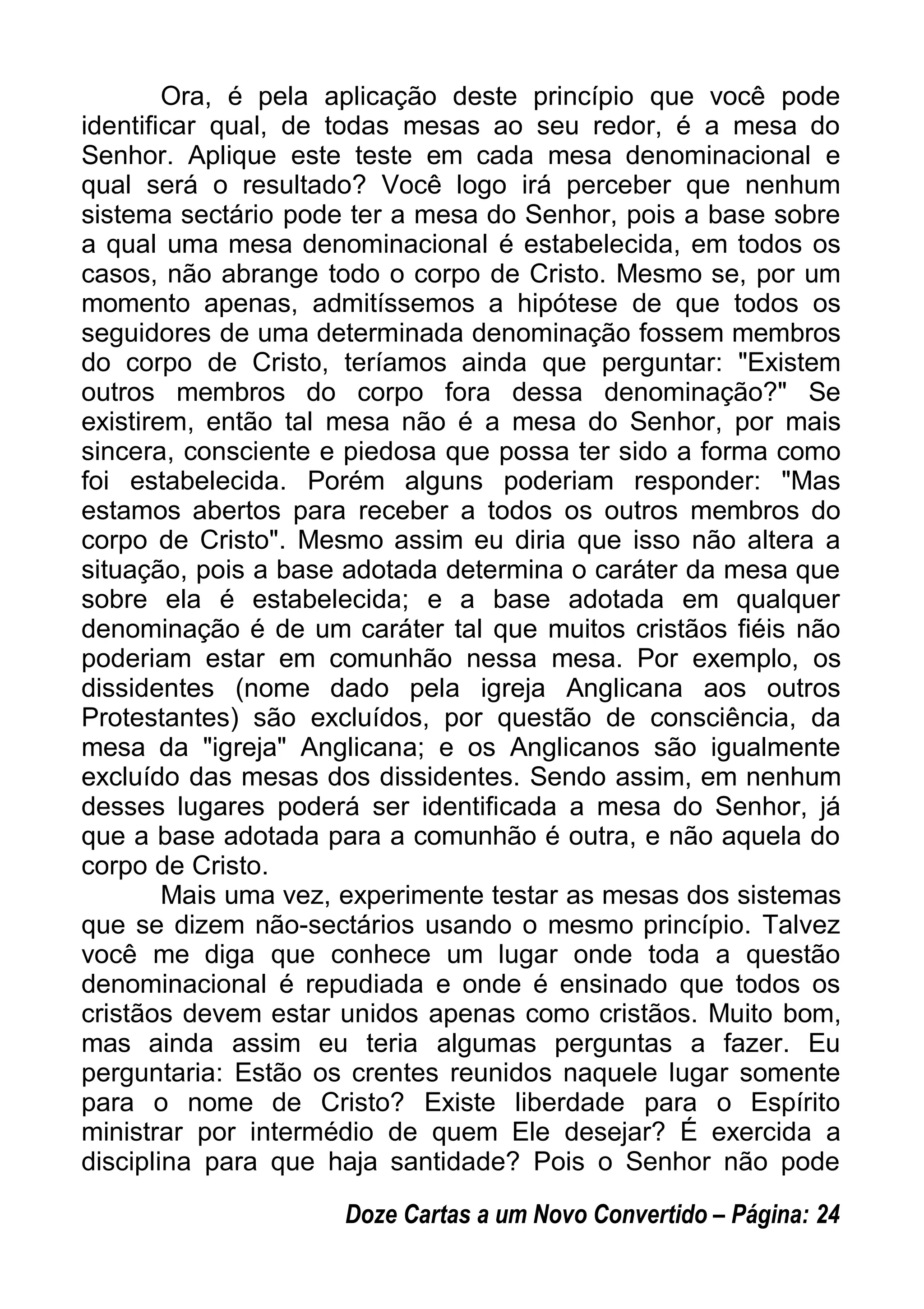 Ora, é pela aplicação deste princípio que você pode
identificar qual, de todas mesas ao seu redor, é a mesa do
Senhor. Aplique este teste em cada mesa denominacional e
qual será o resultado? Você logo irá perceber que nenhum
sistema sectário pode ter a mesa do Senhor, pois a base sobre
a qual uma mesa denominacional é estabelecida, em todos os
casos, não abrange todo o corpo de Cristo. Mesmo se, por um
momento apenas, admitíssemos a hipótese de que todos os
seguidores de uma determinada denominação fossem membros
do corpo de Cristo, teríamos ainda que perguntar: "Existem
outros membros do corpo fora dessa denominação?" Se
existirem, então tal mesa não é a mesa do Senhor, por mais
sincera, consciente e piedosa que possa ter sido a forma como
foi estabelecida. Porém alguns poderiam responder: "Mas
estamos abertos para receber a todos os outros membros do
corpo de Cristo". Mesmo assim eu diria que isso não altera a
situação, pois a base adotada determina o caráter da mesa que
sobre ela é estabelecida; e a base adotada em qualquer
denominação é de um caráter tal que muitos cristãos fiéis não
poderiam estar em comunhão nessa mesa. Por exemplo, os
dissidentes (nome dado pela igreja Anglicana aos outros
Protestantes) são excluídos, por questão de consciência, da
mesa da "igreja" Anglicana; e os Anglicanos são igualmente
excluído das mesas dos dissidentes. Sendo assim, em nenhum
desses lugares poderá ser identificada a mesa do Senhor, já
que a base adotada para a comunhão é outra, e não aquela do
corpo de Cristo.
Mais uma vez, experimente testar as mesas dos sistemas
que se dizem não-sectários usando o mesmo princípio. Talvez
você me diga que conhece um lugar onde toda a questão
denominacional é repudiada e onde é ensinado que todos os
cristãos devem estar unidos apenas como cristãos. Muito bom,
mas ainda assim eu teria algumas perguntas a fazer. Eu
perguntaria: Estão os crentes reunidos naquele lugar somente
para o nome de Cristo? Existe liberdade para o Espírito
ministrar por intermédio de quem Ele desejar? É exercida a
disciplina para que haja santidade? Pois o Senhor não pode
Doze Cartas a um Novo Convertido – Página: 24
 