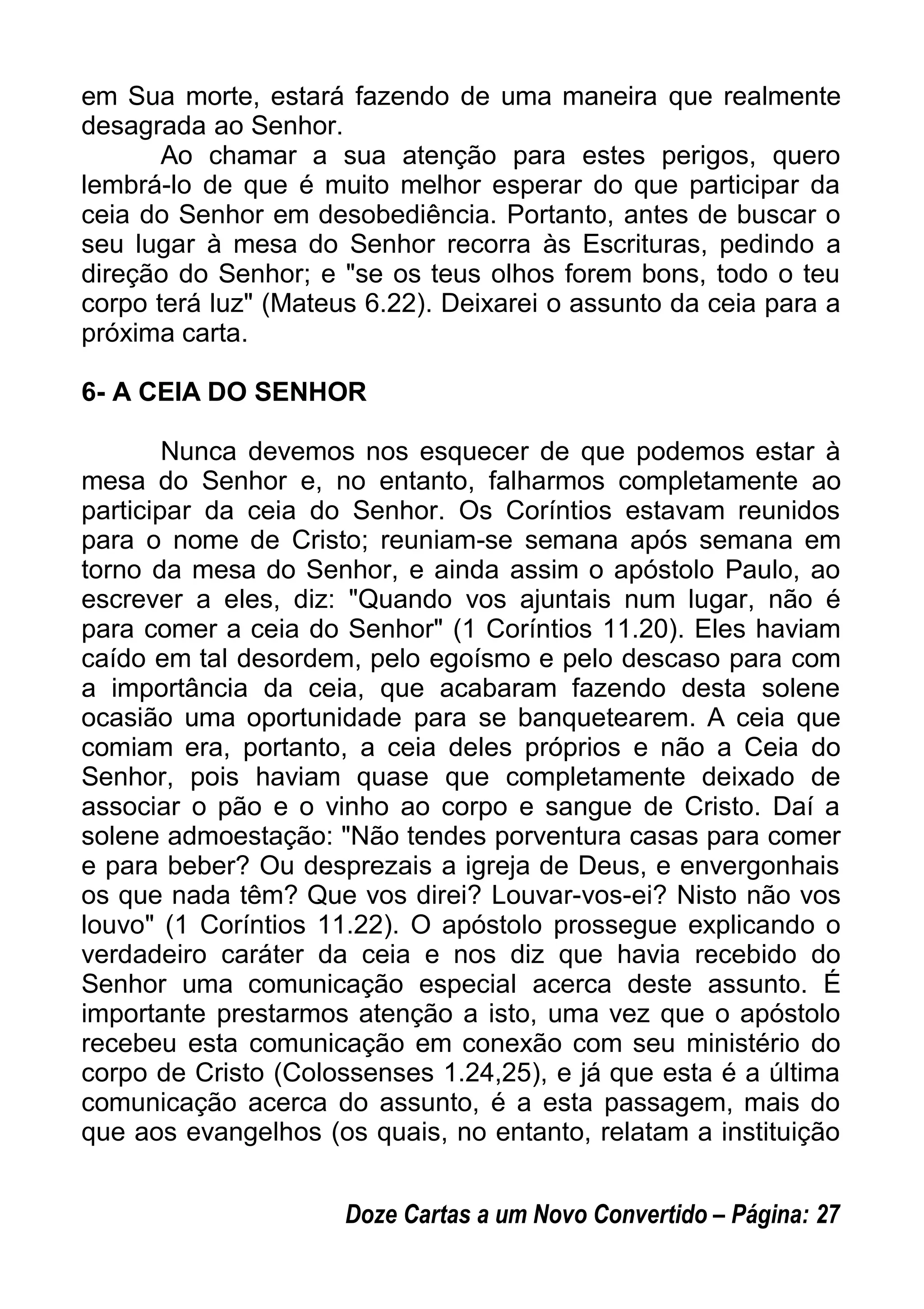 em Sua morte, estará fazendo de uma maneira que realmente
desagrada ao Senhor.
Ao chamar a sua atenção para estes perigos, quero
lembrá-lo de que é muito melhor esperar do que participar da
ceia do Senhor em desobediência. Portanto, antes de buscar o
seu lugar à mesa do Senhor recorra às Escrituras, pedindo a
direção do Senhor; e "se os teus olhos forem bons, todo o teu
corpo terá luz" (Mateus 6.22). Deixarei o assunto da ceia para a
próxima carta.
6- A CEIA DO SENHOR
Nunca devemos nos esquecer de que podemos estar à
mesa do Senhor e, no entanto, falharmos completamente ao
participar da ceia do Senhor. Os Coríntios estavam reunidos
para o nome de Cristo; reuniam-se semana após semana em
torno da mesa do Senhor, e ainda assim o apóstolo Paulo, ao
escrever a eles, diz: "Quando vos ajuntais num lugar, não é
para comer a ceia do Senhor" (1 Coríntios 11.20). Eles haviam
caído em tal desordem, pelo egoísmo e pelo descaso para com
a importância da ceia, que acabaram fazendo desta solene
ocasião uma oportunidade para se banquetearem. A ceia que
comiam era, portanto, a ceia deles próprios e não a Ceia do
Senhor, pois haviam quase que completamente deixado de
associar o pão e o vinho ao corpo e sangue de Cristo. Daí a
solene admoestação: "Não tendes porventura casas para comer
e para beber? Ou desprezais a igreja de Deus, e envergonhais
os que nada têm? Que vos direi? Louvar-vos-ei? Nisto não vos
louvo" (1 Coríntios 11.22). O apóstolo prossegue explicando o
verdadeiro caráter da ceia e nos diz que havia recebido do
Senhor uma comunicação especial acerca deste assunto. É
importante prestarmos atenção a isto, uma vez que o apóstolo
recebeu esta comunicação em conexão com seu ministério do
corpo de Cristo (Colossenses 1.24,25), e já que esta é a última
comunicação acerca do assunto, é a esta passagem, mais do
que aos evangelhos (os quais, no entanto, relatam a instituição
Doze Cartas a um Novo Convertido – Página: 27
 
