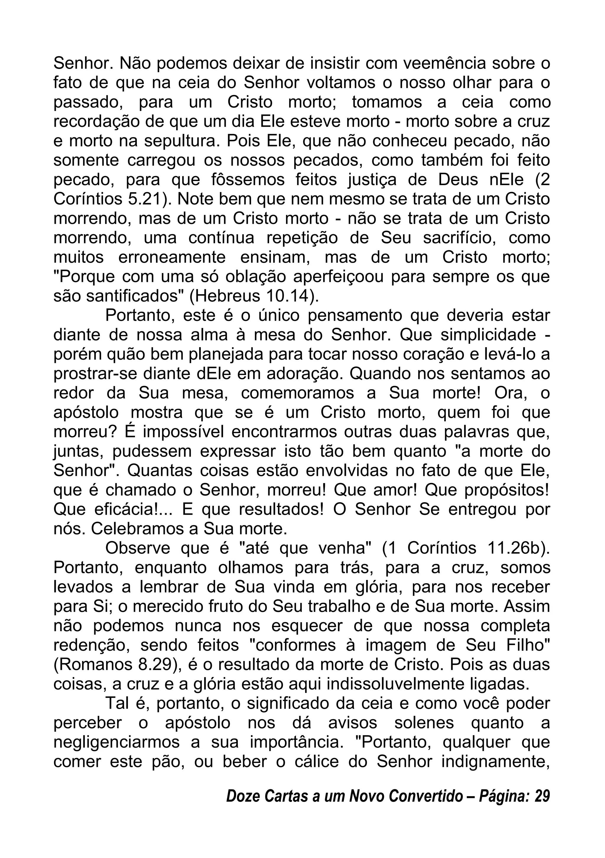 Senhor. Não podemos deixar de insistir com veemência sobre o
fato de que na ceia do Senhor voltamos o nosso olhar para o
passado, para um Cristo morto; tomamos a ceia como
recordação de que um dia Ele esteve morto - morto sobre a cruz
e morto na sepultura. Pois Ele, que não conheceu pecado, não
somente carregou os nossos pecados, como também foi feito
pecado, para que fôssemos feitos justiça de Deus nEle (2
Coríntios 5.21). Note bem que nem mesmo se trata de um Cristo
morrendo, mas de um Cristo morto - não se trata de um Cristo
morrendo, uma contínua repetição de Seu sacrifício, como
muitos erroneamente ensinam, mas de um Cristo morto;
"Porque com uma só oblação aperfeiçoou para sempre os que
são santificados" (Hebreus 10.14).
Portanto, este é o único pensamento que deveria estar
diante de nossa alma à mesa do Senhor. Que simplicidade -
porém quão bem planejada para tocar nosso coração e levá-lo a
prostrar-se diante dEle em adoração. Quando nos sentamos ao
redor da Sua mesa, comemoramos a Sua morte! Ora, o
apóstolo mostra que se é um Cristo morto, quem foi que
morreu? É impossível encontrarmos outras duas palavras que,
juntas, pudessem expressar isto tão bem quanto "a morte do
Senhor". Quantas coisas estão envolvidas no fato de que Ele,
que é chamado o Senhor, morreu! Que amor! Que propósitos!
Que eficácia!... E que resultados! O Senhor Se entregou por
nós. Celebramos a Sua morte.
Observe que é "até que venha" (1 Coríntios 11.26b).
Portanto, enquanto olhamos para trás, para a cruz, somos
levados a lembrar de Sua vinda em glória, para nos receber
para Si; o merecido fruto do Seu trabalho e de Sua morte. Assim
não podemos nunca nos esquecer de que nossa completa
redenção, sendo feitos "conformes à imagem de Seu Filho"
(Romanos 8.29), é o resultado da morte de Cristo. Pois as duas
coisas, a cruz e a glória estão aqui indissoluvelmente ligadas.
Tal é, portanto, o significado da ceia e como você poder
perceber o apóstolo nos dá avisos solenes quanto a
negligenciarmos a sua importância. "Portanto, qualquer que
comer este pão, ou beber o cálice do Senhor indignamente,
Doze Cartas a um Novo Convertido – Página: 29
 