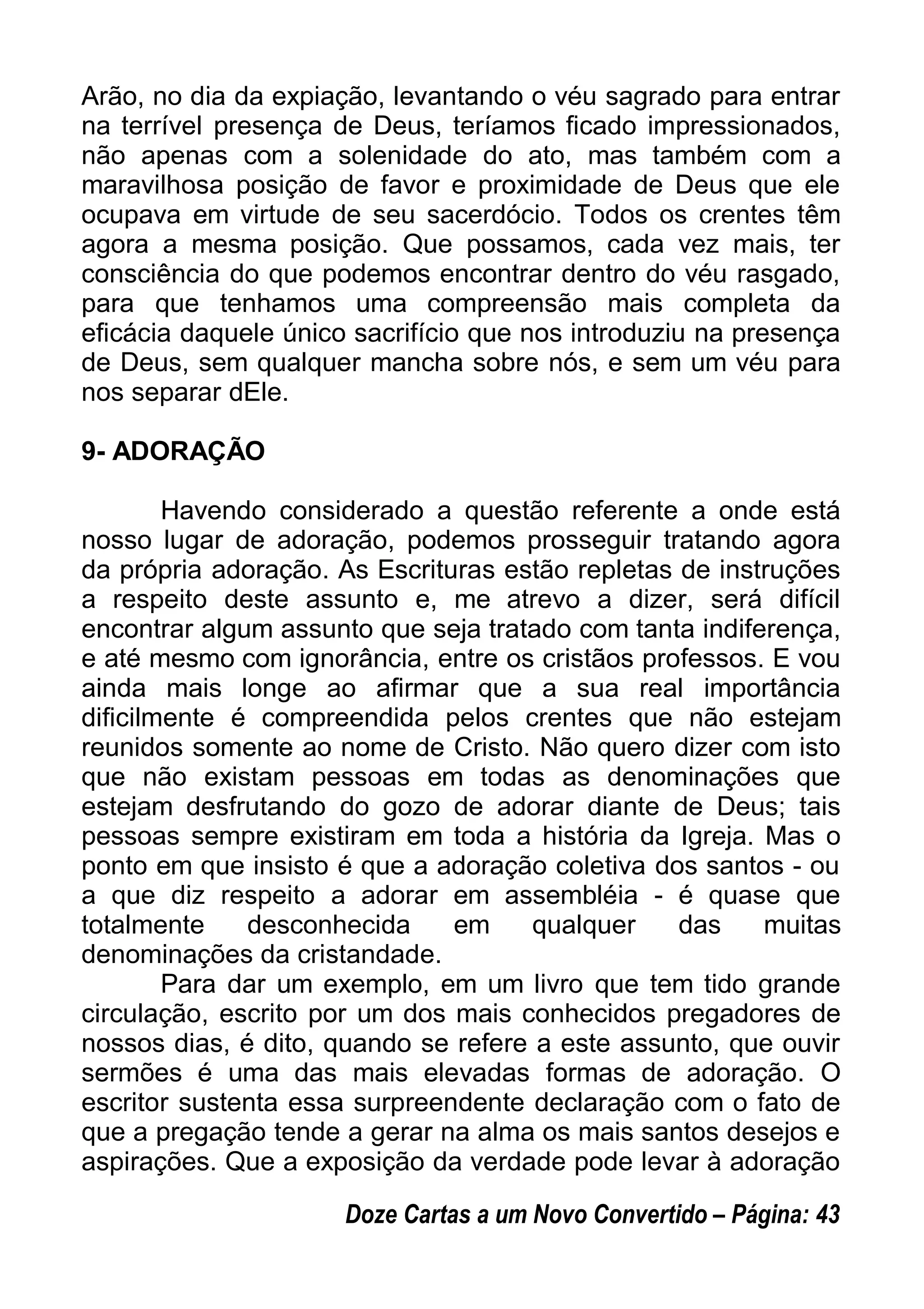 Arão, no dia da expiação, levantando o véu sagrado para entrar
na terrível presença de Deus, teríamos ficado impressionados,
não apenas com a solenidade do ato, mas também com a
maravilhosa posição de favor e proximidade de Deus que ele
ocupava em virtude de seu sacerdócio. Todos os crentes têm
agora a mesma posição. Que possamos, cada vez mais, ter
consciência do que podemos encontrar dentro do véu rasgado,
para que tenhamos uma compreensão mais completa da
eficácia daquele único sacrifício que nos introduziu na presença
de Deus, sem qualquer mancha sobre nós, e sem um véu para
nos separar dEle.
9- ADORAÇÃO
Havendo considerado a questão referente a onde está
nosso lugar de adoração, podemos prosseguir tratando agora
da própria adoração. As Escrituras estão repletas de instruções
a respeito deste assunto e, me atrevo a dizer, será difícil
encontrar algum assunto que seja tratado com tanta indiferença,
e até mesmo com ignorância, entre os cristãos professos. E vou
ainda mais longe ao afirmar que a sua real importância
dificilmente é compreendida pelos crentes que não estejam
reunidos somente ao nome de Cristo. Não quero dizer com isto
que não existam pessoas em todas as denominações que
estejam desfrutando do gozo de adorar diante de Deus; tais
pessoas sempre existiram em toda a história da Igreja. Mas o
ponto em que insisto é que a adoração coletiva dos santos - ou
a que diz respeito a adorar em assembléia - é quase que
totalmente desconhecida em qualquer das muitas
denominações da cristandade.
Para dar um exemplo, em um livro que tem tido grande
circulação, escrito por um dos mais conhecidos pregadores de
nossos dias, é dito, quando se refere a este assunto, que ouvir
sermões é uma das mais elevadas formas de adoração. O
escritor sustenta essa surpreendente declaração com o fato de
que a pregação tende a gerar na alma os mais santos desejos e
aspirações. Que a exposição da verdade pode levar à adoração
Doze Cartas a um Novo Convertido – Página: 43
 
