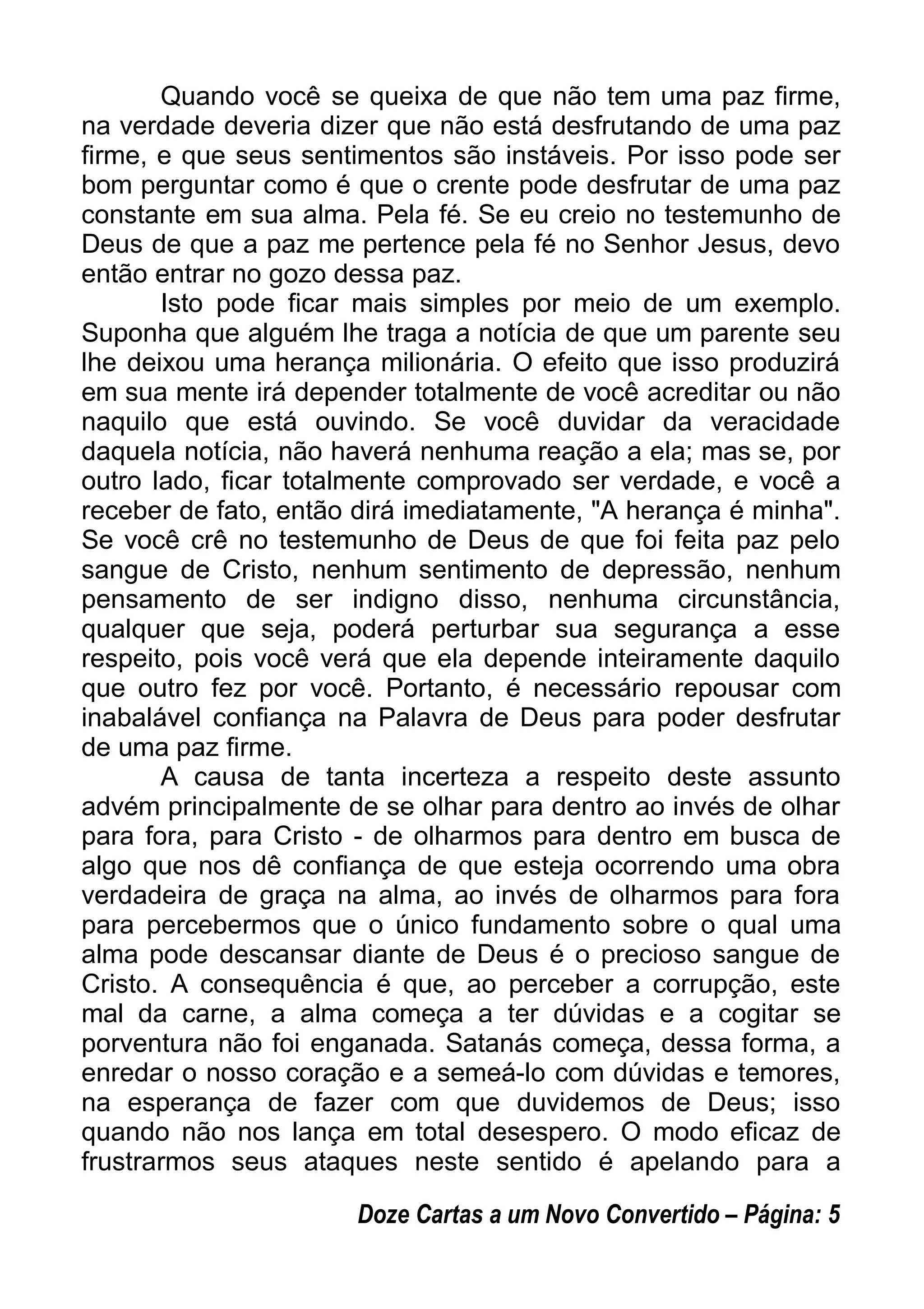 Quando você se queixa de que não tem uma paz firme,
na verdade deveria dizer que não está desfrutando de uma paz
firme, e que seus sentimentos são instáveis. Por isso pode ser
bom perguntar como é que o crente pode desfrutar de uma paz
constante em sua alma. Pela fé. Se eu creio no testemunho de
Deus de que a paz me pertence pela fé no Senhor Jesus, devo
então entrar no gozo dessa paz.
Isto pode ficar mais simples por meio de um exemplo.
Suponha que alguém lhe traga a notícia de que um parente seu
lhe deixou uma herança milionária. O efeito que isso produzirá
em sua mente irá depender totalmente de você acreditar ou não
naquilo que está ouvindo. Se você duvidar da veracidade
daquela notícia, não haverá nenhuma reação a ela; mas se, por
outro lado, ficar totalmente comprovado ser verdade, e você a
receber de fato, então dirá imediatamente, "A herança é minha".
Se você crê no testemunho de Deus de que foi feita paz pelo
sangue de Cristo, nenhum sentimento de depressão, nenhum
pensamento de ser indigno disso, nenhuma circunstância,
qualquer que seja, poderá perturbar sua segurança a esse
respeito, pois você verá que ela depende inteiramente daquilo
que outro fez por você. Portanto, é necessário repousar com
inabalável confiança na Palavra de Deus para poder desfrutar
de uma paz firme.
A causa de tanta incerteza a respeito deste assunto
advém principalmente de se olhar para dentro ao invés de olhar
para fora, para Cristo - de olharmos para dentro em busca de
algo que nos dê confiança de que esteja ocorrendo uma obra
verdadeira de graça na alma, ao invés de olharmos para fora
para percebermos que o único fundamento sobre o qual uma
alma pode descansar diante de Deus é o precioso sangue de
Cristo. A consequência é que, ao perceber a corrupção, este
mal da carne, a alma começa a ter dúvidas e a cogitar se
porventura não foi enganada. Satanás começa, dessa forma, a
enredar o nosso coração e a semeá-lo com dúvidas e temores,
na esperança de fazer com que duvidemos de Deus; isso
quando não nos lança em total desespero. O modo eficaz de
frustrarmos seus ataques neste sentido é apelando para a
Doze Cartas a um Novo Convertido – Página: 5
 