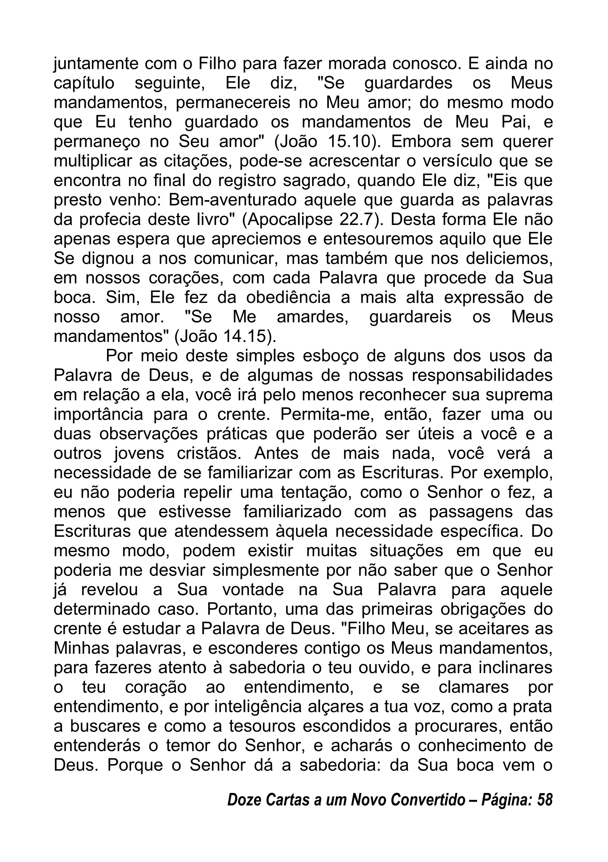 juntamente com o Filho para fazer morada conosco. E ainda no
capítulo seguinte, Ele diz, "Se guardardes os Meus
mandamentos, permanecereis no Meu amor; do mesmo modo
que Eu tenho guardado os mandamentos de Meu Pai, e
permaneço no Seu amor" (João 15.10). Embora sem querer
multiplicar as citações, pode-se acrescentar o versículo que se
encontra no final do registro sagrado, quando Ele diz, "Eis que
presto venho: Bem-aventurado aquele que guarda as palavras
da profecia deste livro" (Apocalipse 22.7). Desta forma Ele não
apenas espera que apreciemos e entesouremos aquilo que Ele
Se dignou a nos comunicar, mas também que nos deliciemos,
em nossos corações, com cada Palavra que procede da Sua
boca. Sim, Ele fez da obediência a mais alta expressão de
nosso amor. "Se Me amardes, guardareis os Meus
mandamentos" (João 14.15).
Por meio deste simples esboço de alguns dos usos da
Palavra de Deus, e de algumas de nossas responsabilidades
em relação a ela, você irá pelo menos reconhecer sua suprema
importância para o crente. Permita-me, então, fazer uma ou
duas observações práticas que poderão ser úteis a você e a
outros jovens cristãos. Antes de mais nada, você verá a
necessidade de se familiarizar com as Escrituras. Por exemplo,
eu não poderia repelir uma tentação, como o Senhor o fez, a
menos que estivesse familiarizado com as passagens das
Escrituras que atendessem àquela necessidade específica. Do
mesmo modo, podem existir muitas situações em que eu
poderia me desviar simplesmente por não saber que o Senhor
já revelou a Sua vontade na Sua Palavra para aquele
determinado caso. Portanto, uma das primeiras obrigações do
crente é estudar a Palavra de Deus. "Filho Meu, se aceitares as
Minhas palavras, e esconderes contigo os Meus mandamentos,
para fazeres atento à sabedoria o teu ouvido, e para inclinares
o teu coração ao entendimento, e se clamares por
entendimento, e por inteligência alçares a tua voz, como a prata
a buscares e como a tesouros escondidos a procurares, então
entenderás o temor do Senhor, e acharás o conhecimento de
Deus. Porque o Senhor dá a sabedoria: da Sua boca vem o
Doze Cartas a um Novo Convertido – Página: 58
 