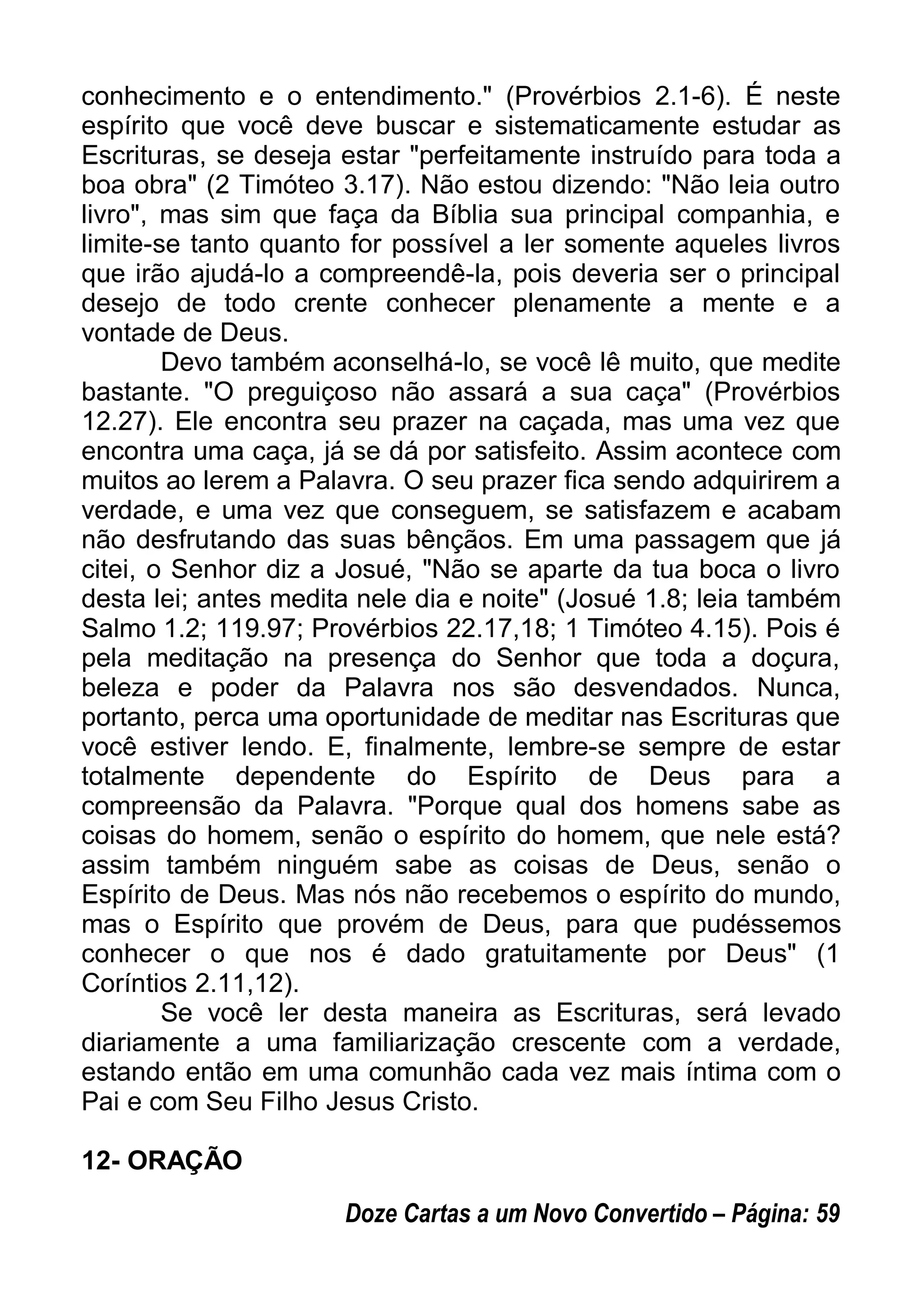conhecimento e o entendimento." (Provérbios 2.1-6). É neste
espírito que você deve buscar e sistematicamente estudar as
Escrituras, se deseja estar "perfeitamente instruído para toda a
boa obra" (2 Timóteo 3.17). Não estou dizendo: "Não leia outro
livro", mas sim que faça da Bíblia sua principal companhia, e
limite-se tanto quanto for possível a ler somente aqueles livros
que irão ajudá-lo a compreendê-la, pois deveria ser o principal
desejo de todo crente conhecer plenamente a mente e a
vontade de Deus.
Devo também aconselhá-lo, se você lê muito, que medite
bastante. "O preguiçoso não assará a sua caça" (Provérbios
12.27). Ele encontra seu prazer na caçada, mas uma vez que
encontra uma caça, já se dá por satisfeito. Assim acontece com
muitos ao lerem a Palavra. O seu prazer fica sendo adquirirem a
verdade, e uma vez que conseguem, se satisfazem e acabam
não desfrutando das suas bênçãos. Em uma passagem que já
citei, o Senhor diz a Josué, "Não se aparte da tua boca o livro
desta lei; antes medita nele dia e noite" (Josué 1.8; leia também
Salmo 1.2; 119.97; Provérbios 22.17,18; 1 Timóteo 4.15). Pois é
pela meditação na presença do Senhor que toda a doçura,
beleza e poder da Palavra nos são desvendados. Nunca,
portanto, perca uma oportunidade de meditar nas Escrituras que
você estiver lendo. E, finalmente, lembre-se sempre de estar
totalmente dependente do Espírito de Deus para a
compreensão da Palavra. "Porque qual dos homens sabe as
coisas do homem, senão o espírito do homem, que nele está?
assim também ninguém sabe as coisas de Deus, senão o
Espírito de Deus. Mas nós não recebemos o espírito do mundo,
mas o Espírito que provém de Deus, para que pudéssemos
conhecer o que nos é dado gratuitamente por Deus" (1
Coríntios 2.11,12).
Se você ler desta maneira as Escrituras, será levado
diariamente a uma familiarização crescente com a verdade,
estando então em uma comunhão cada vez mais íntima com o
Pai e com Seu Filho Jesus Cristo.
12- ORAÇÃO
Doze Cartas a um Novo Convertido – Página: 59
 