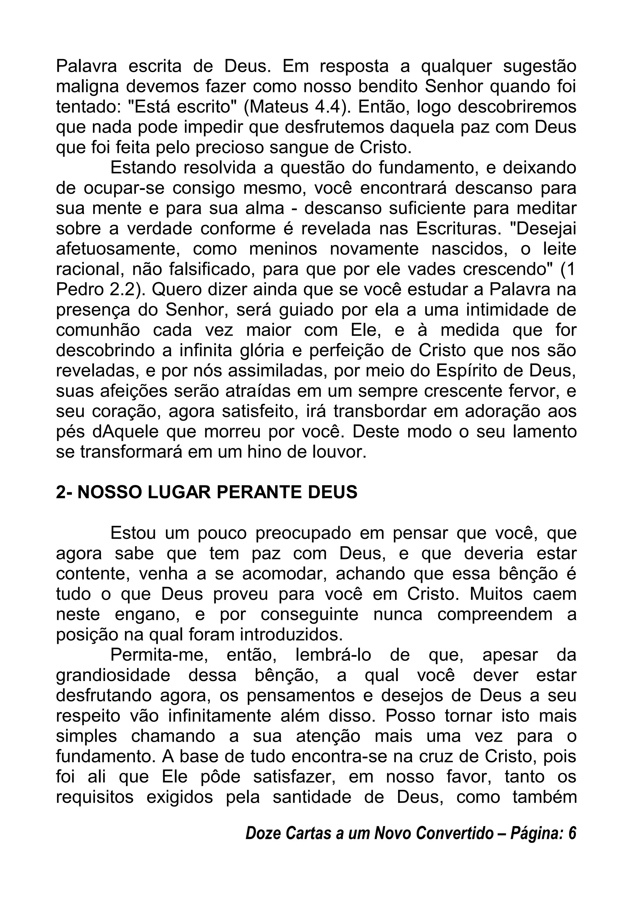 Palavra escrita de Deus. Em resposta a qualquer sugestão
maligna devemos fazer como nosso bendito Senhor quando foi
tentado: "Está escrito" (Mateus 4.4). Então, logo descobriremos
que nada pode impedir que desfrutemos daquela paz com Deus
que foi feita pelo precioso sangue de Cristo.
Estando resolvida a questão do fundamento, e deixando
de ocupar-se consigo mesmo, você encontrará descanso para
sua mente e para sua alma - descanso suficiente para meditar
sobre a verdade conforme é revelada nas Escrituras. "Desejai
afetuosamente, como meninos novamente nascidos, o leite
racional, não falsificado, para que por ele vades crescendo" (1
Pedro 2.2). Quero dizer ainda que se você estudar a Palavra na
presença do Senhor, será guiado por ela a uma intimidade de
comunhão cada vez maior com Ele, e à medida que for
descobrindo a infinita glória e perfeição de Cristo que nos são
reveladas, e por nós assimiladas, por meio do Espírito de Deus,
suas afeições serão atraídas em um sempre crescente fervor, e
seu coração, agora satisfeito, irá transbordar em adoração aos
pés dAquele que morreu por você. Deste modo o seu lamento
se transformará em um hino de louvor.
2- NOSSO LUGAR PERANTE DEUS
Estou um pouco preocupado em pensar que você, que
agora sabe que tem paz com Deus, e que deveria estar
contente, venha a se acomodar, achando que essa bênção é
tudo o que Deus proveu para você em Cristo. Muitos caem
neste engano, e por conseguinte nunca compreendem a
posição na qual foram introduzidos.
Permita-me, então, lembrá-lo de que, apesar da
grandiosidade dessa bênção, a qual você dever estar
desfrutando agora, os pensamentos e desejos de Deus a seu
respeito vão infinitamente além disso. Posso tornar isto mais
simples chamando a sua atenção mais uma vez para o
fundamento. A base de tudo encontra-se na cruz de Cristo, pois
foi ali que Ele pôde satisfazer, em nosso favor, tanto os
requisitos exigidos pela santidade de Deus, como também
Doze Cartas a um Novo Convertido – Página: 6
 