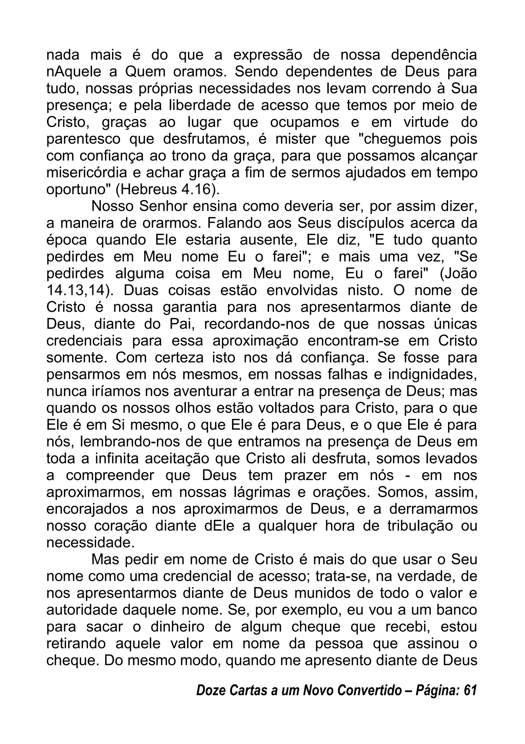 nada mais é do que a expressão de nossa dependência
nAquele a Quem oramos. Sendo dependentes de Deus para
tudo, nossas próprias necessidades nos levam correndo à Sua
presença; e pela liberdade de acesso que temos por meio de
Cristo, graças ao lugar que ocupamos e em virtude do
parentesco que desfrutamos, é mister que "cheguemos pois
com confiança ao trono da graça, para que possamos alcançar
misericórdia e achar graça a fim de sermos ajudados em tempo
oportuno" (Hebreus 4.16).
Nosso Senhor ensina como deveria ser, por assim dizer,
a maneira de orarmos. Falando aos Seus discípulos acerca da
época quando Ele estaria ausente, Ele diz, "E tudo quanto
pedirdes em Meu nome Eu o farei"; e mais uma vez, "Se
pedirdes alguma coisa em Meu nome, Eu o farei" (João
14.13,14). Duas coisas estão envolvidas nisto. O nome de
Cristo é nossa garantia para nos apresentarmos diante de
Deus, diante do Pai, recordando-nos de que nossas únicas
credenciais para essa aproximação encontram-se em Cristo
somente. Com certeza isto nos dá confiança. Se fosse para
pensarmos em nós mesmos, em nossas falhas e indignidades,
nunca iríamos nos aventurar a entrar na presença de Deus; mas
quando os nossos olhos estão voltados para Cristo, para o que
Ele é em Si mesmo, o que Ele é para Deus, e o que Ele é para
nós, lembrando-nos de que entramos na presença de Deus em
toda a infinita aceitação que Cristo ali desfruta, somos levados
a compreender que Deus tem prazer em nós - em nos
aproximarmos, em nossas lágrimas e orações. Somos, assim,
encorajados a nos aproximarmos de Deus, e a derramarmos
nosso coração diante dEle a qualquer hora de tribulação ou
necessidade.
Mas pedir em nome de Cristo é mais do que usar o Seu
nome como uma credencial de acesso; trata-se, na verdade, de
nos apresentarmos diante de Deus munidos de todo o valor e
autoridade daquele nome. Se, por exemplo, eu vou a um banco
para sacar o dinheiro de algum cheque que recebi, estou
retirando aquele valor em nome da pessoa que assinou o
cheque. Do mesmo modo, quando me apresento diante de Deus
Doze Cartas a um Novo Convertido – Página: 61
 