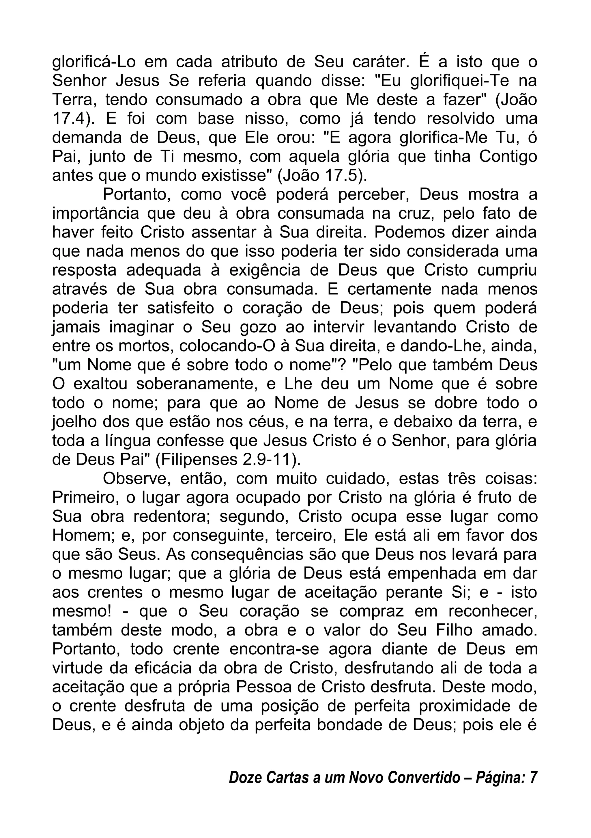 glorificá-Lo em cada atributo de Seu caráter. É a isto que o
Senhor Jesus Se referia quando disse: "Eu glorifiquei-Te na
Terra, tendo consumado a obra que Me deste a fazer" (João
17.4). E foi com base nisso, como já tendo resolvido uma
demanda de Deus, que Ele orou: "E agora glorifica-Me Tu, ó
Pai, junto de Ti mesmo, com aquela glória que tinha Contigo
antes que o mundo existisse" (João 17.5).
Portanto, como você poderá perceber, Deus mostra a
importância que deu à obra consumada na cruz, pelo fato de
haver feito Cristo assentar à Sua direita. Podemos dizer ainda
que nada menos do que isso poderia ter sido considerada uma
resposta adequada à exigência de Deus que Cristo cumpriu
através de Sua obra consumada. E certamente nada menos
poderia ter satisfeito o coração de Deus; pois quem poderá
jamais imaginar o Seu gozo ao intervir levantando Cristo de
entre os mortos, colocando-O à Sua direita, e dando-Lhe, ainda,
"um Nome que é sobre todo o nome"? "Pelo que também Deus
O exaltou soberanamente, e Lhe deu um Nome que é sobre
todo o nome; para que ao Nome de Jesus se dobre todo o
joelho dos que estão nos céus, e na terra, e debaixo da terra, e
toda a língua confesse que Jesus Cristo é o Senhor, para glória
de Deus Pai" (Filipenses 2.9-11).
Observe, então, com muito cuidado, estas três coisas:
Primeiro, o lugar agora ocupado por Cristo na glória é fruto de
Sua obra redentora; segundo, Cristo ocupa esse lugar como
Homem; e, por conseguinte, terceiro, Ele está ali em favor dos
que são Seus. As consequências são que Deus nos levará para
o mesmo lugar; que a glória de Deus está empenhada em dar
aos crentes o mesmo lugar de aceitação perante Si; e - isto
mesmo! - que o Seu coração se compraz em reconhecer,
também deste modo, a obra e o valor do Seu Filho amado.
Portanto, todo crente encontra-se agora diante de Deus em
virtude da eficácia da obra de Cristo, desfrutando ali de toda a
aceitação que a própria Pessoa de Cristo desfruta. Deste modo,
o crente desfruta de uma posição de perfeita proximidade de
Deus, e é ainda objeto da perfeita bondade de Deus; pois ele é
Doze Cartas a um Novo Convertido – Página: 7
 