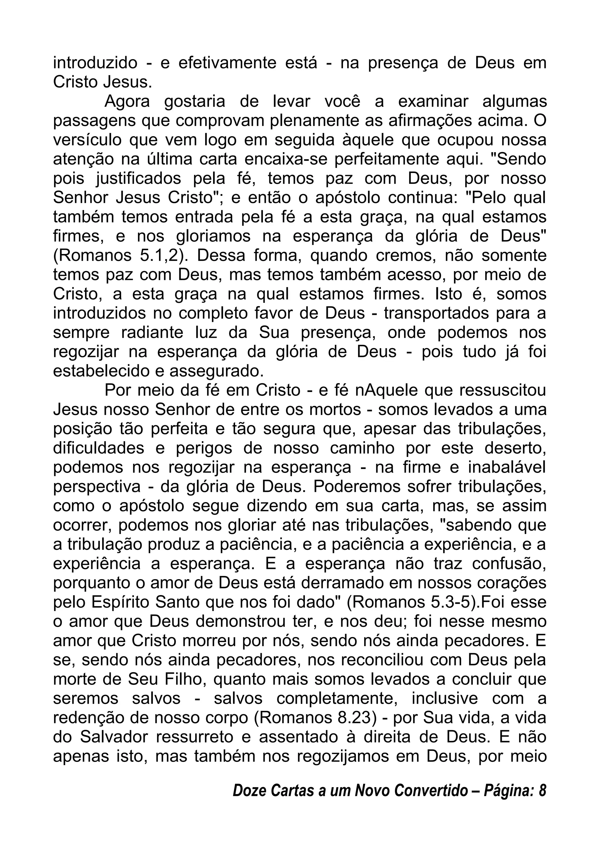 introduzido - e efetivamente está - na presença de Deus em
Cristo Jesus.
Agora gostaria de levar você a examinar algumas
passagens que comprovam plenamente as afirmações acima. O
versículo que vem logo em seguida àquele que ocupou nossa
atenção na última carta encaixa-se perfeitamente aqui. "Sendo
pois justificados pela fé, temos paz com Deus, por nosso
Senhor Jesus Cristo"; e então o apóstolo continua: "Pelo qual
também temos entrada pela fé a esta graça, na qual estamos
firmes, e nos gloriamos na esperança da glória de Deus"
(Romanos 5.1,2). Dessa forma, quando cremos, não somente
temos paz com Deus, mas temos também acesso, por meio de
Cristo, a esta graça na qual estamos firmes. Isto é, somos
introduzidos no completo favor de Deus - transportados para a
sempre radiante luz da Sua presença, onde podemos nos
regozijar na esperança da glória de Deus - pois tudo já foi
estabelecido e assegurado.
Por meio da fé em Cristo - e fé nAquele que ressuscitou
Jesus nosso Senhor de entre os mortos - somos levados a uma
posição tão perfeita e tão segura que, apesar das tribulações,
dificuldades e perigos de nosso caminho por este deserto,
podemos nos regozijar na esperança - na firme e inabalável
perspectiva - da glória de Deus. Poderemos sofrer tribulações,
como o apóstolo segue dizendo em sua carta, mas, se assim
ocorrer, podemos nos gloriar até nas tribulações, "sabendo que
a tribulação produz a paciência, e a paciência a experiência, e a
experiência a esperança. E a esperança não traz confusão,
porquanto o amor de Deus está derramado em nossos corações
pelo Espírito Santo que nos foi dado" (Romanos 5.3-5).Foi esse
o amor que Deus demonstrou ter, e nos deu; foi nesse mesmo
amor que Cristo morreu por nós, sendo nós ainda pecadores. E
se, sendo nós ainda pecadores, nos reconciliou com Deus pela
morte de Seu Filho, quanto mais somos levados a concluir que
seremos salvos - salvos completamente, inclusive com a
redenção de nosso corpo (Romanos 8.23) - por Sua vida, a vida
do Salvador ressurreto e assentado à direita de Deus. E não
apenas isto, mas também nos regozijamos em Deus, por meio
Doze Cartas a um Novo Convertido – Página: 8
 